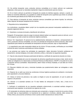 3.5. Se prohíbe transportar carne, productos cárnicos comestibles en el mismo vehículo con sustancias
peligrosas y otras que por su naturaleza representen riesgo de contaminación para los mismos.
3.6. En el mismo vehículo se permitirá el transporte de canales de distintas especies, siempre y cuando, se
realice en momentos diferentes y se considere la unidad de transporte como superficies que entran en contacto
con el alimento para efectos de los POES de los vehículos.
3.7. Para efectuar el transporte de carne, productos cárnicos comestibles que drenen líquidos, los vehículos
deben disponer de tanques receptores de los mismos.
4. Requisitos de los manipuladores
Los conductores y ayudantes deben cumplir con los requisitos para personal manipulador establecidos en el
presente reglamento técnico.
4.1. Garantizar un proceso de lavado y desinfección del vehículo.
Parágrafo. El transportador antes de cargar el producto deberá realizar una inspección previa al vehículo, con el
fin de asegurar que este cumple las condiciones higiénico-sanitarias.
Artículo 132. Capacitación. El personal de los establecimientos dedicados al expendio y almacenamiento de
carne y productos cárnicos comestibles, así como a la actividad de transporte de dichos productos, debe recibir
capacitación para realizar las actividades de manipulación de dichos productos, bajo su responsabilidad.
1. La capacitación para cada manipulador deberá ser de mínimo 10 horas anuales, certificadas por una entidad
territorial de salud o personas autorizadas por dichas entidades.
2. Las personas que realicen las actividades de capacitación, deben demostrar formación profesional en
saneamiento, ciencias biológicas, de la salud, alimentos y afines, y demostrar los siguientes requisitos:
2.1. Hoja de vida anexando fotocopia autenticada del diploma y certificado de experiencia docente en el área.
2.2. Descripción detallada del curso de manipulador de alimentos especificando los temas a tratar, dentro de los
cuales son obligatorios los relacionados con Buenas Prácticas de Manufactura, HACPP e inocuidad de la carne
y productos cárnicos comestibles. Adicionalmente, deben indicar el tiempo empleado, el cual debe ser mínimo
de 10 horas.
2.3. Resumen didáctico del curso y memorias ilustradas que posteriormente deben ser entregadas a cada
capacitado.
2.4. Disponer de un salón que reúna las condiciones mínimas higiénico-sanitarias de ventilación e iluminación
para capacitación y recursos didácticos.
2.5. Indicar el número de personas a las cuales va dirigido el curso de capacitación, el cual no podrá ser
superior a 25 personas.
2.6. Informar a la autoridad sanitaria con 10 días hábiles de anticipación la fecha, sitio y horas de la
capacitación.
3. Verificado el cumplimiento de los requisitos señalados anteriormente, la autoridad sanitaria otorgará la
autorización para capacitar, la cual tendrá una vigencia de un año.
4. El manipulador de alimentos debe ser entrenado para comprender y manejar el control de los puntos críticos
que están bajo su responsabilidad y la importancia de su vigilancia o monitoreo, además, debe conocer los
límites críticos y las acciones correctivas a tomar cuando existan desviaciones en dichos límites.
 