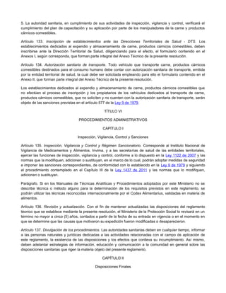 5. La autoridad sanitaria, en cumplimiento de sus actividades de inspección, vigilancia y control, verificará el
cumplimiento del plan de capacitación y su aplicación por parte de los manipuladores de la carne y productos
cárnicos comestibles.
Artículo 133. Inscripción de establecimientos ante las Direcciones Territoriales de Salud - DTS. Los
establecimientos dedicados al expendio y almacenamiento de carne, productos cárnicos comestibles, deben
inscribirse ante la Dirección Territorial de Salud, diligenciando para el efecto, el formulario contenido en el
Anexos I, según corresponda, que forman parte integral del Anexo Técnico de la presente resolución.
Artículo 134. Autorización sanitaria de transporte. Todo vehículo que transporte carne, productos cárnicos
comestibles destinados para el consumo humano debe contar con autorización sanitaria de transporte, emitida
por la entidad territorial de salud, la cual debe ser solicitada empleando para ello el formulario contenido en el
Anexo II, que forman parte integral del Anexo Técnico de la presente resolución.
Los establecimientos dedicados al expendio y almacenamiento de carne, productos cárnicos comestibles que
no efectúen el proceso de inscripción y los propietarios de los vehículos dedicados al transporte de carne,
productos cárnicos comestibles, que no soliciten y no cuenten con la autorización sanitaria de transporte, serán
objeto de las sanciones previstas en el artículo 577 de la Ley 9 de 1979.
TÍTULO VI
PROCEDIMIENTOS ADMINISTRATIVOS
CAPÍTULO I
Inspección, Vigilancia, Control y Sanciones
Artículo 135. Inspección, Vigilancia y Control y Régimen Sancionatorio. Corresponde al Instituto Nacional de
Vigilancia de Medicamentos y Alimentos, Invima, y a las secretarías de salud de las entidades territoriales,
ejercer las funciones de inspección, vigilancia y control, conforme a lo dispuesto en la Ley 1122 de 2007 y las
normas que la modifiquen, adicionen o sustituyan, en el marco de lo cual, podrán adoptar medidas de seguridad
e imponer las sanciones correspondientes, de conformidad con lo establecido en la Ley 9 de 1979 y siguiendo
el procedimiento contemplado en el Capítulo III de la Ley 1437 de 2011 y las normas que lo modifiquen,
adicionen o sustituyan.
Parágrafo. Si en los Manuales de Técnicas Analíticas y Procedimientos adoptados por este Ministerio no se
describe técnica o método alguno para la determinación de los requisitos previstos en este reglamento, se
podrán utilizar las técnicas reconocidas internacionalmente por el Codex Alimentarius, validadas en materia de
alimentos.
Artículo 136. Revisión y actualización. Con el fin de mantener actualizadas las disposiciones del reglamento
técnico que se establece mediante la presente resolución, el Ministerio de la Protección Social lo revisará en un
término no mayor a cinco (5) años, contados a partir de la fecha de su entrada en vigencia o en el momento en
que se determine que las causas que motivaron su expedición fueron modificadas o desaparecieron.
Artículo 137. Divulgación de los procedimientos. Las autoridades sanitarias deben en cualquier tiempo, informar
a las personas naturales y jurídicas dedicadas a las actividades relacionadas con el campo de aplicación de
este reglamento, la existencia de las disposiciones y los efectos que conlleva su incumplimiento. Así mismo,
deben adelantar estrategias de información, educación y comunicación a la comunidad en general sobre las
disposiciones sanitarias que rigen la materia objeto del presente reglamento.
CAPÍTULO II
Disposiciones Finales
 