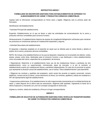 INSTRUCTIVO ANEXO I
FORMULARIO DE INSCRIPCIÓN SANITARIA PARA ESTABLECIMIENTOS DE EXPENDIO Y/O
ALMACENAMIENTO DE CARNE Y PRODUCTOS CÁRNICOS COMESTIBLES
Ingrese toda la información correspondiente en forma clara y legible. Diligencie solo la primera parte del
formulario.
Identificación del Establecimiento
• Actividad Principal del establecimiento.
Expendio: Establecimiento en el que se llevan a cabo las actividades de comercialización de la carne y
productos cárnicos comestibles para consumo humano.
Almacenamiento: El establecimiento dispone de equipos de congelación/refrigeración suficientes para mantener
los productos en condiciones óptimas en instalaciones separadas y seguras.
• Actividad Secundaria del establecimiento.
El desposte o desprese aceptado en el expendio es aquel que se efectúe para la venta directa y abierta al
público de la carne y productos cárnicos comestibles.
NOTA. No incluye a los establecimientos en los que se desposte o desprese con el propósito de obtener, cortes,
piezas, presas, entre otras, destinadas para el consumo humano y que distribuyen a otros establecimientos
como sucursales del mismo, expendios de su propiedad o de terceros.
• Dependencia: Determine si el establecimiento hace uso de las instalaciones físicas y sanitarias de otro
establecimiento, como un supermercado, minimercado, plaza de mercado, o si por el contrario, el
establecimiento cuenta con instalaciones físicas y sanitarias independientes. En caso de no encontrar la opción
que represente la situación actual del establecimiento, use el campo “Otros establecimientos” para describirla.
• Diligencie los nombres y apellidos del propietario, razón social (de acuerdo al registro comercial), número
telefónico, número de fax (si tiene), correo electrónico (si tiene), los nombres, apellidos y cédula de ciudadanía o
NIT del representante legal del establecimiento.
• Inspecciones preliminares: Si el establecimiento ha sido inspeccionado previamente por la entidad territorial de
salud, y usted dispone de la última acta de autorización, diligencie este apartado, ingresando la fecha de la
última inspección y marcando con una X el concepto consignado en dicha acta.
Ingrese su nombre, cédula de ciudadanía y firma en el lugar correspondiente.
ANEXO II
FORMULARIO DE SOLICITUD DE AUTORIZACIÓN SANITARIA PARA VEHÍCULOS TRANSPORTADORES
DE CARNE Y/O PRODUCTOS CÁRNICOS COMESTIBLES
 
