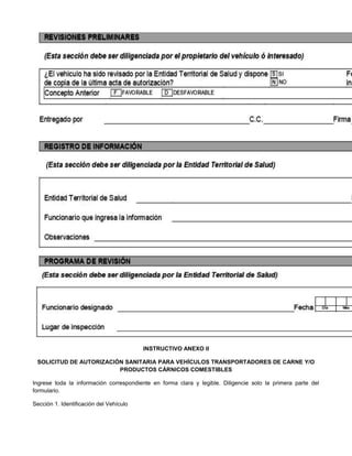 INSTRUCTIVO ANEXO II
SOLICITUD DE AUTORIZACIÓN SANITARIA PARA VEHÍCULOS TRANSPORTADORES DE CARNE Y/O
PRODUCTOS CÁRNICOS COMESTIBLES
Ingrese toda la información correspondiente en forma clara y legible. Diligencie solo la primera parte del
formulario.
Sección 1. Identificación del Vehículo
 