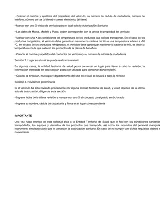 • Colocar el nombre y apellidos del propietario del vehículo, su número de cédula de ciudadanía, número de
teléfono, número de fax (si tiene) y correo electrónico (si tiene)
• Marcar con una X el tipo de vehículo para el cual solicita Autorización Sanitaria
• Los datos de Marca, Modelo y Placa, deben corresponder con la tarjeta de propiedad del vehículo
• Marcar con una X las condiciones de temperatura de los productos que solicita transportar. En el caso de los
productos congelados, el vehículo debe garantizar mantener la cadena de frío a una temperatura inferior a -18
ºC, en el caso de los productos refrigerados, el vehículo debe garantizar mantener la cadena de frío, es decir la
temperatura con la que salieron los productos de la planta de beneficio.
• Colocar el nombre y apellidos del conductor del vehículo y su número de cédula de ciudadanía
Sección 2. Lugar en el cual se puede realizar la revisión
En algunos casos, la entidad territorial de salud podrá concertar un lugar para llevar a cabo la revisión, la
información ingresada en esta sección podrá ser utilizada para concertar dicha revisión.
• Colocar la dirección, municipio y departamento del sitio en el cual se llevará a cabo la revisión
Sección 3. Revisiones preliminares
Si el vehículo ha sido revisado previamente por alguna entidad territorial de salud, y usted dispone de la última
acta de autorización, diligencie esta sección.
• Ingrese fecha de la última revisión y marque con una X el concepto consignado en dicha acta
• Ingrese su nombre, cédula de ciudadanía y firma en el lugar correspondiente
IMPORTANTE
Una vez haga entrega de esta solicitud pida a la Entidad Territorial de Salud que le faciliten las condiciones sanitarias
transportador, los equipos y utensilios de los productos que transporta, así como los requisitos del personal manipula
instrumento empleado para que le concedan la autorización sanitaria. En caso de no cumplir con dichos requisitos deberá s
nuevamente.
 