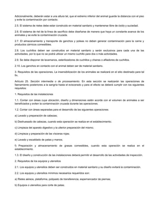 Adicionalmente, deberán estar a una altura tal, que el extremo inferior del animal guarde la distancia con el piso
y evite la contaminación por contacto.
2.5. El sistema de rieles debe estar construido en material sanitario y mantenerse libre de óxido y suciedad.
2.6. El sistema de riel de la línea de sacrificio debe diseñarse de manera que haya un constante avance de los
animales y se evite la contaminación cruzada.
2.7. El almacenamiento y transporte de ganchos y poleas no deben generar contaminación para la carne y
productos cárnicos comestibles.
2.8. Los cuchillos deben ser construidos en material sanitario y serán exclusivos para cada una de las
actividades, por lo que no se podrá utilizar un mismo cuchillo para dos o más actividades.
2.9. Se debe disponer de lavamanos, esterilizadores de cuchillos y chairas o afiladores de cuchillos.
2.10. Los ganchos en contacto con el animal deben ser de material sanitario.
3. Requisitos de las operaciones. La insensibilización de los animales se realizará en el sitio destinado para tal
fin.
Artículo 25. Sección intermedia o de procesamiento. En esta sección se realizarán las operaciones de
faenamiento posteriores a la sangría hasta el eviscerado y para el efecto se deberá cumplir con los siguientes
requisitos:
1. Requisitos de las instalaciones
1.1. Contar con áreas cuya ubicación, diseño y dimensiones estén acorde con el volumen de animales a ser
beneficiados y eviten la contaminación cruzada durante las operaciones.
1.2. Contar con áreas separadas para el desarrollo de las siguientes operaciones:
a) Lavado y preparación de cabezas;
b) Deshuesado de cabezas, cuando esta operación se realiza en el establecimiento;
c) Limpieza del aparato digestivo y la ulterior preparación del mismo;
d) Limpieza y preparación de las vísceras rojas;
e) Lavado y escaldado de patas y manos;
f) Preparación y almacenamiento de grasas comestibles, cuando esta operación se realiza en el
establecimiento.
1.3. El diseño y construcción de las instalaciones deberá permitir el desarrollo de las actividades de inspección.
2. Requisitos de los equipos y utensilios
2.1. Los equipos y utensilios deben ser construidos en material sanitario y su diseño evitará la contaminación.
2.2. Los equipos y utensilios mínimos necesarios requeridos son:
a) Rieles aéreos, plataforma, polipasto de transferencia, espernancador de piernas;
b) Equipos o utensilios para corte de patas;
 
