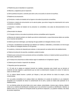 c) Plataformas para el desollado en suspensión;
d) Mesones y colgadores para la inspección;
e) Sierra partidora de pecho o utensilio para dicho corte, de acuerdo al volumen de sacrificio;
f) Plataforma de evisceración;
g) Conductos o medios de traslado de los órganos a las salas de productos comestibles;
h) Conducto o sistema de comunicación con la sala de pieles, que evite el riesgo de contaminación de la carne
y productos comestibles;
i) Conductos o medios de traslado de los productos no comestibles a las salas de almacenamiento de los
mismos;
j) Descornador de cabezas.
2.3. El equipo mínimo en las salas de productos cárnicos comestibles será el siguiente:
a) Mesones de material sanitario con diseño que evite la contaminación y cuyas dimensiones deben ser acordes
con el volumen de beneficio;
b) Sistema para lavar estómagos, que disponga de agua potable con desagües directos a la red;
c) Tanques o escaldadores de estómago que deberán ser metálicos, inalterables y conectados a la red de agua
fría y caliente con desagües directos a la red general;
d) Lavaderos y mesones de desposte para cabezas, si esta operación se realiza dentro del establecimiento;
e) Sistema de extracción de pezuñas, escaldado y pelado de patas;
f) Sistema para conducción de los productos cárnicos comestibles, hechos en material sanitario que permitan un
fácil lavado y desinfección;
g) El manejo de los decomisos se debe realizar según lo establecido en la legislación vigente;
h) Sistema para el lavado e inspección de cabezas.
3. Requisitos para las operaciones
3.1. El corte de la cabeza se realizará tomando las medidas necesarias para impedir que se derrame el
contenido del tubo digestivo y garantizando que se evite la contaminación cruzada en la canal. En todos los
casos se retirará la piel.
3.2. La cabeza deberá lavarse a presión por tráquea y nariz para eliminar los restos de sangre y otros
contaminantes.
3.3. Las partes comestibles de la cabeza deben ser obtenidas en la planta de beneficio en una instalación
apropiada con el propósito de reducir la contaminación de la carne, cuando se realice esta operación en el
establecimiento.
3.4. Las distintas partes del animal tales como canal, cabeza, extremidades, vísceras rojas y blancas, deberán
contar con un sistema de identificación correlativa que no se confunda ni se pierda su identificación. Además, se
deberá contar con un sistema de transporte donde se permita la inspección y su posterior traslado a las áreas
de proceso respectivas.
 