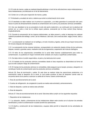 3.5. El corte de manos y patas se realizará desarticulándose a nivel de las articulaciones carpo-metacarpianas y
tarso-metatarsianas y se efectuará en el riel de faenamiento.
3.6. Contar con un sitio para inspección de manos y patas.
3.7. Embolsado y anudado de recto o sistema que evite la contaminación de la canal.
3.8. El desollado se debe realizar con el animal en suspensión, y se debe garantizar la conducción del cuero
hacia el cuarto de almacenamiento evitando la contaminación de la carne y los productos cárnicos comestibles.
3.9. Una vez desollado la res se procederá al corte del pecho (esternón) y se continuará con la abertura del
animal con un corte a nivel de la sínfisis isquio pubiana, avanzando por la línea ventral (línea blanca),
longitudinalmente.
3.10. Durante la evisceración de los órganos abdominales, se debe prevenir y evitar la descarga de cualquier
material procedente del esófago, rumen, de los intestinos o del recto, de la vesícula biliar, vejiga urinaria, útero y
ubre.
3.11. La evisceración se realizará con el esófago y el recto incluidos y ligados, antes de que hayan transcurrido
30 minutos después del desangrado.
3.12. La evisceración de las vísceras torácicas, corresponderá a la extracción desde el tórax de los pulmones,
tráquea, corazón y grandes vasos, mediante corte de los ligamentos y separación del músculo diafragma.
3.13. El retiro de los subproductos comestibles de la canal debe hacerse cuidadosamente para evitar su
contaminación, no pudiendo en ningún momento tener contacto con el piso o superficies contaminadas.
3.14. Se debe retirar el cordón espermático, el pene y los testículos de la canal.
3.15. El traslado de los productos cárnicos comestibles desde el área respectiva se desarrollará de forma tal
que se evite cualquier riesgo de contaminación.
3.16. El manejo de los productos cárnicos no comestibles, debe asegurar que el acopio, proceso y despacho no
constituyan fuente de contaminación para los productos cárnicos comestibles.
Artículo 26. Área de terminación y salida. En esta área se realizan todas las operaciones posteriores a la
evisceración hasta el despacho de la canal, la cual puede enviarse al área de desposte cuando esta se
encuentra dentro de la planta o autorizar su salida de la misma. Estará conformada por:
1. Área de acondicionamiento de la canal.
2. Cuartos de refrigeración, de congelación (cuando se realice esta actividad) y almacenamiento.
3. Sala de desposte, cuando se realice esta actividad.
4. Área de despacho.
Artículo 27. Área de acondicionamiento de la canal. Esta área debe cumplir con los siguientes requisitos:
1. Requisitos de las instalaciones
1.1. La ubicación, diseño y dimensiones de las instalaciones deben estar acorde con el volumen de animales
beneficiados y evitar la contaminación cruzada durante las operaciones.
1.2. El diseño y construcción de las instalaciones y equipos debe permitir el desarrollo de las actividades de
inspección.
 