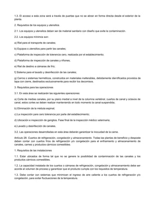 1.3. El acceso a esta zona será a través de puertas que no se abran en forma directa desde el exterior de la
planta.
2. Requisitos de los equipos y utensilios
2.1. Los equipos y utensilios deben ser de material sanitario con diseño que evite la contaminación.
2.2. Los equipos mínimos son:
a) Riel para el transporte de canales;
b) Equipos o utensilios para partir las canales;
c) Plataforma de inspección de tolerancia cero, realizada por el establecimiento;
d) Plataforma de inspección de canales y riñones;
e) Riel de destino a cámaras de frío;
f) Sistema para el lavado y desinfección de las canales;
g) Carros o sistemas herméticos, construidos en materiales inalterables, debidamente identificados provistos de
tapa con cierre, destinados exclusivamente para recibir los decomisos.
3. Requisitos para las operaciones
3.1. En esta área se realizarán las siguientes operaciones:
a) Corte de medias canales, por su plano medial a nivel de la columna vertebral, cuartos de canal y octavos de
canal, estos cortes se deben realizar manteniendo en todo momento la canal suspendida;
b) Eliminación de la médula espinal;
c) La inspección para cero tolerancia por parte del establecimiento;
d) Ubicación e inspección de ganglios. Fase final de la inspección médico veterinaria;
e) Lavado y desinfección de canales.
3.2. Las operaciones desarrolladas en esta área deberán garantizar la inocuidad de la carne.
Artículo 28. Cuartos de refrigeración, congelación y almacenamiento. Todas las plantas de beneficio y desposte
deben contar con cuartos fríos de refrigeración y/o congelación para el enfriamiento y almacenamiento de
canales, carnes y productos cárnicos comestibles.
1. Requisitos de las instalaciones
1.1. Estar ubicados de forma tal que no se genere la posibilidad de contaminación de las canales y los
productos cárnicos comestibles.
1.2. La capacidad instalada de los cuartos o cámaras de refrigeración, congelación y almacenamiento debe ser
acorde al volumen de proceso y garantizar que el producto cumple con los requisitos de temperatura.
1.3. Debe contar con sistemas que minimicen el ingreso de aire caliente a los cuartos de refrigeración y/o
congelación, para evitar fluctuaciones de la temperatura.
 