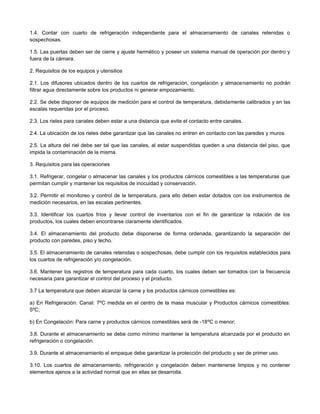1.4. Contar con cuarto de refrigeración independiente para el almacenamiento de canales retenidas o
sospechosas.
1.5. Las puertas deben ser de cierre y ajuste hermético y poseer un sistema manual de operación por dentro y
fuera de la cámara.
2. Requisitos de los equipos y utensilios
2.1. Los difusores ubicados dentro de los cuartos de refrigeración, congelación y almacenamiento no podrán
filtrar agua directamente sobre los productos ni generar empozamiento.
2.2. Se debe disponer de equipos de medición para el control de temperatura, debidamente calibrados y en las
escalas requeridas por el proceso.
2.3. Los rieles para canales deben estar a una distancia que evite el contacto entre canales.
2.4. La ubicación de los rieles debe garantizar que las canales no entren en contacto con las paredes y muros.
2.5. La altura del riel debe ser tal que las canales, al estar suspendidas queden a una distancia del piso, que
impida la contaminación de la misma.
3. Requisitos para las operaciones
3.1. Refrigerar, congelar o almacenar las canales y los productos cárnicos comestibles a las temperaturas que
permitan cumplir y mantener los requisitos de inocuidad y conservación.
3.2. Permitir el monitoreo y control de la temperatura, para ello deben estar dotados con los instrumentos de
medición necesarios, en las escalas pertinentes.
3.3. Identificar los cuartos fríos y llevar control de inventarios con el fin de garantizar la rotación de los
productos, los cuales deben encontrarse claramente identificados.
3.4. El almacenamiento del producto debe disponerse de forma ordenada, garantizando la separación del
producto con paredes, piso y techo.
3.5. El almacenamiento de canales retenidas o sospechosas, debe cumplir con los requisitos establecidos para
los cuartos de refrigeración y/o congelación.
3.6. Mantener los registros de temperatura para cada cuarto, los cuales deben ser tomados con la frecuencia
necesaria para garantizar el control del proceso y el producto.
3.7 La temperatura que deben alcanzar la carne y los productos cárnicos comestibles es:
a) En Refrigeración: Canal: 7ºC medida en el centro de la masa muscular y Productos cárnicos comestibles:
5ºC;
b) En Congelación: Para carne y productos cárnicos comestibles será de -18ºC o menor;
3.8. Durante el almacenamiento se debe como mínimo mantener la temperatura alcanzada por el producto en
refrigeración o congelación.
3.9. Durante el almacenamiento el empaque debe garantizar la protección del producto y ser de primer uso.
3.10. Los cuartos de almacenamiento, refrigeración y congelación deben mantenerse limpios y no contener
elementos ajenos a la actividad normal que en ellas se desarrolla.
 