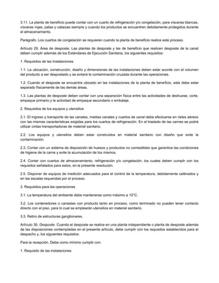 3.11. La planta de beneficio puede contar con un cuarto de refrigeración y/o congelación, para vísceras blancas,
vísceras rojas, patas y cabezas siempre y cuando los productos se encuentren debidamente protegidos durante
el almacenamiento.
Parágrafo. Los cuartos de congelación se requieren cuando la planta de beneficio realice este proceso.
Artículo 29. Área de desposte. Las plantas de desposte y las de beneficio que realicen desposte de la canal
deben cumplir además de los Estándares de Ejecución Sanitaria, los siguientes requisitos:
1. Requisitos de las Instalaciones
1.1. La ubicación, construcción, diseño y dimensiones de las instalaciones deben estar acorde con el volumen
del producto a ser despostado y se evitará la contaminación cruzada durante las operaciones.
1.2. Cuando el desposte se encuentre ubicado en las instalaciones de la planta de beneficio, este debe estar
separado físicamente de las demás áreas.
1.3. Las plantas de desposte deben contar con una separación física entre las actividades de deshuese, corte,
empaque primario y la actividad de empaque secundario o embalaje.
2. Requisitos de los equipos y utensilios
2.1. El ingreso y transporte de las canales, medias canales y cuartos de canal debe efectuarse en rieles aéreos
con las mismas características exigidas para los cuartos de refrigeración. En el traslado de las carnes se podrá
utilizar cintas transportadoras de material sanitario.
2.2. Los equipos y utensilios deben estar construidos en material sanitario con diseño que evite la
contaminación.
2.3. Contar con un sistema de disposición de huesos y productos no comestibles que garantice las condiciones
de higiene de la carne y evite la acumulación de los mismos.
2.4. Contar con cuartos de almacenamiento, refrigeración y/o congelación, los cuales deben cumplir con los
requisitos señalados para estos, en la presente resolución.
2.5. Disponer de equipos de medición adecuados para el control de la temperatura, debidamente calibrados y
en las escalas requeridas por el proceso.
3. Requisitos para las operaciones
3.1. La temperatura del ambiente debe mantenerse como máximo a 10°C.
3.2. Los contenedores o canastas con producto tanto en proceso, como terminado no pueden tener contacto
directo con el piso, para lo cual se emplearán utensilios en material sanitario.
3.3. Retiro de estructuras ganglionares.
Artículo 30. Desposte. Cuando el desposte se realice en una planta independiente o planta de desposte además
de las disposiciones contempladas en el presente artículo, debe cumplir con los requisitos establecidos para el
despacho y, los siguientes requisitos:
Para la recepción. Debe como mínimo cumplir con:
1. Requisito de las instalaciones
 