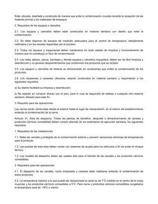 Estar ubicada, diseñada y construida de manera que evite la contaminación cruzada durante la recepción de las
materias primas y los materiales de empaque.
2. Requisitos de los equipos y utensilios
2.1. Los equipos y utensilios deben estar construidos en material sanitario con diseño que evite la
contaminación.
2.2. Se debe disponer de equipos de medición adecuados para el control de temperatura, debidamente
calibrados y en las escalas requeridas por el proceso.
2.3. Todos los equipos y maquinarias deben mantenerse en buen estado de limpieza y funcionamiento de
manera que no constituya un foco de contaminación.
2.4. Los rieles aéreos, carros, bandejas y demás equipos y utensilios requeridos, deben ser de fácil limpieza y
desinfección y no generar desprendimientos que contaminen los productos que se reciben.
2.5. Los equipos y utensilios de reserva se almacenarán en condiciones que eviten la contaminación de los
productos.
2.6. Los recipientes o canastas utilizados, estarán construidos en material sanitario y responderán a los
siguientes requisitos:
a) Su diseño facilitará su limpieza y desinfección;
b) No estarán en contacto directo con el piso, para lo cual se dispondrá de estibas o cualquier otro sistema
sanitario utilizado para este fin.
3. Requisito para las operaciones
Las carnes serán conducidas desde el exterior hasta el lugar de manipulación, en el interior del establecimiento
evitando la contaminación de la carne.
Artículo 31. Área de despacho. Todas las plantas de beneficio, desposte o almacenamiento de canales y
productos cárnicos comestibles deben cumplir además de los estándares de ejecución sanitaria, los siguientes
requisitos:
1. Requisitos de las instalaciones
1.1. Debe ser cerrada y protegida de la contaminación externa y prevenir variaciones adversas de temperaturas
para el producto.
1.2. Las puertas de esta área deben contar con sistemas de acople para los vehículos a fin de evitar el choque
térmico.
1.3. Los muelles de despacho deben ser usados sólo para el tránsito de las canales y los productos cárnicos
comestibles.
2. Requisitos para las operaciones
2.1. El despacho de las canales, carne empacada y vísceras debe realizarse evitando la contaminación de
estos productos.
2.2. La temperatura máxima a la que puede ser despachada la canal es de 7°C medida en el centro de la masa
muscular y los productos cárnicos comestibles a 5°C. Para carne y productos cárnicos comestibles congelados
la temperatura será de -18ºC o menor.
 