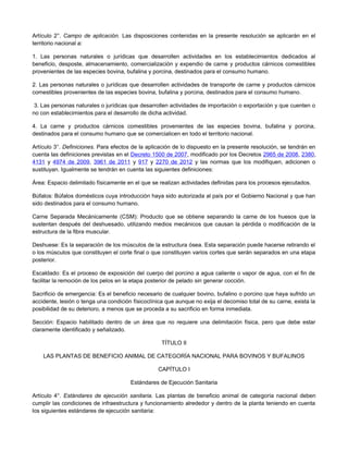 Artículo 2°. Campo de aplicación. Las disposiciones contenidas en la presente resolución se aplicarán en el
territorio nacional a:
1. Las personas naturales o jurídicas que desarrollen actividades en los establecimientos dedicados al
beneficio, desposte, almacenamiento, comercialización y expendio de carne y productos cárnicos comestibles
provenientes de las especies bovina, bufalina y porcina, destinados para el consumo humano.
2. Las personas naturales o jurídicas que desarrollen actividades de transporte de carne y productos cárnicos
comestibles provenientes de las especies bovina, bufalina y porcina, destinados para el consumo humano.
3. Las personas naturales o jurídicas que desarrollen actividades de importación o exportación y que cuenten o
no con establecimientos para el desarrollo de dicha actividad.
4. La carne y productos cárnicos comestibles provenientes de las especies bovina, bufalina y porcina,
destinados para el consumo humano que se comercialicen en todo el territorio nacional.
Artículo 3°. Definiciones. Para efectos de la aplicación de lo dispuesto en la presente resolución, se tendrán en
cuenta las definiciones previstas en el Decreto 1500 de 2007, modificado por los Decretos 2965 de 2008, 2380,
4131 y 4974 de 2009, 3961 de 2011 y 917 y 2270 de 2012 y las normas que los modifiquen, adicionen o
sustituyan. Igualmente se tendrán en cuenta las siguientes definiciones:
Área: Espacio delimitado físicamente en el que se realizan actividades definidas para los procesos ejecutados.
Búfalos: Búfalos domésticos cuya introducción haya sido autorizada al país por el Gobierno Nacional y que han
sido destinados para el consumo humano.
Carne Separada Mecánicamente (CSM): Producto que se obtiene separando la carne de los huesos que la
sustentan después del deshuesado, utilizando medios mecánicos que causan la pérdida o modificación de la
estructura de la fibra muscular.
Deshuese: Es la separación de los músculos de la estructura ósea. Esta separación puede hacerse retirando el
o los músculos que constituyen el corte final o que constituyen varios cortes que serán separados en una etapa
posterior.
Escaldado: Es el proceso de exposición del cuerpo del porcino a agua caliente o vapor de agua, con el fin de
facilitar la remoción de los pelos en la etapa posterior de pelado sin generar cocción.
Sacrificio de emergencia: Es el beneficio necesario de cualquier bovino, bufalino o porcino que haya sufrido un
accidente, lesión o tenga una condición físicoclínica que aunque no exija el decomiso total de su carne, exista la
posibilidad de su deterioro, a menos que se proceda a su sacrificio en forma inmediata.
Sección: Espacio habilitado dentro de un área que no requiere una delimitación física, pero que debe estar
claramente identificado y señalizado.
TÍTULO II
LAS PLANTAS DE BENEFICIO ANIMAL DE CATEGORÍA NACIONAL PARA BOVINOS Y BUFALINOS
CAPÍTULO I
Estándares de Ejecución Sanitaria
Artículo 4°. Estándares de ejecución sanitaria. Las plantas de beneficio animal de categoría nacional deben
cumplir las condiciones de infraestructura y funcionamiento alrededor y dentro de la planta teniendo en cuenta
los siguientes estándares de ejecución sanitaria:
 