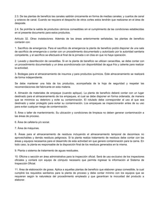 2.3. De las plantas de beneficio las canales saldrán únicamente en forma de medias canales; y cuartos de canal
y octavos de canal. Cuando se requiera el despacho de otros cortes estos tendrán que realizarse en el área de
desposte.
2.4. Se prohíbe la salida de productos cárnicos comestibles sin el cumplimiento de las condiciones establecidas
en el presente documento para estos productos.
Artículo 32. Otras instalaciones. Además de las áreas anteriormente señaladas, las plantas de beneficio
contarán con:
1. Sacrificio de emergencia. Para el sacrificio de emergencia la planta de beneficio podrá disponer de una sala
de sacrificio de emergencia o contar con un procedimiento documentado y autorizado por la autoridad sanitaria
competente, y el sacrificio se efectuará al final de la jornada o en días en que no haya operación.
2. Lavado y desinfección de canastillas. Si en la planta de beneficio se utilizan canastillas, se debe contar con
un procedimiento documentado y un área acondicionada con disponibilidad de agua fría y caliente para realizar
la actividad.
3. Bodegas para el almacenamiento de insumos y para productos químicos. Este almacenamiento se realizará
de forma independiente.
Se debe mantener una lista de los productos, acompañada de la hoja de seguridad y respetar las
recomendaciones del fabricante en esta materia.
4. Almacén de materiales de empaque (cuando aplique). La planta de beneficio deberá contar con un lugar
destinado para el almacenamiento de los empaques, el cual se debe disponer en forma ordenada, de manera
que se minimice su deterioro y evite su contaminación. El rotulado debe corresponder al uso al que sea
destinado y estar protegido para evitar su contaminación. Los empaques se inspeccionarán antes de su uso
para evitar cualquier riesgo de contaminación.
5. Área o taller de mantenimiento. Su ubicación y condiciones de limpieza no deben generar contaminación a
las áreas de proceso.
6. Área de cafetería y/o social.
7. Área de máquinas.
8. Áreas para el almacenamiento de residuos incluyendo el almacenamiento temporal de decomisos no
aprovechables y demás residuos peligrosos. Si la planta realiza tratamiento de residuos debe contar con las
áreas y equipos necesarios para el desarrollo de esta actividad sin que genere contaminación para la carne. En
todo caso, la planta es responsable de la disposición final de los residuos generados en la misma.
9. Planta o sistema de tratamiento de aguas residuales.
10. Oficina o sección en área administrativa para la inspección oficial. Será de uso exclusivo de los inspectores
oficiales y contará con equipo de cómputo necesario que permita ingresar la información al Sistema de
Inspección Oficial.
11. Área de elaboración de grasa. Aplica a aquellas plantas de beneficio que elaboren grasa comestible, la cual
cumplirá los requisitos sanitarios para la planta de proceso y debe contar mínimo con los equipos que se
requieran según la naturaleza del procedimiento empleado y que garanticen la inocuidad del producto a
elaborar.
 