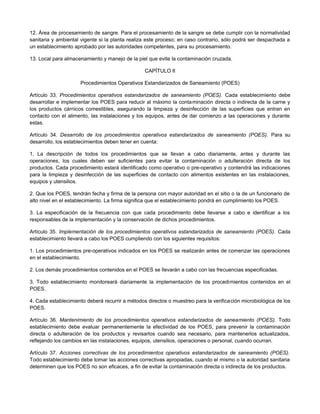 12. Área de procesamiento de sangre. Para el procesamiento de la sangre se debe cumplir con la normatividad
sanitaria y ambiental vigente si la planta realiza este proceso; en caso contrario, sólo podrá ser despachada a
un establecimiento aprobado por las autoridades competentes, para su procesamiento.
13. Local para almacenamiento y manejo de la piel que evite la contaminación cruzada.
CAPÍTULO II
Procedimientos Operativos Estandarizados de Saneamiento (POES)
Artículo 33. Procedimientos operativos estandarizados de saneamiento (POES). Cada establecimiento debe
desarrollar e implementar los POES para reducir al máximo la contaminación directa o indirecta de la carne y
los productos cárnicos comestibles, asegurando la limpieza y desinfección de las superficies que entran en
contacto con el alimento, las instalaciones y los equipos, antes de dar comienzo a las operaciones y durante
estas.
Artículo 34. Desarrollo de los procedimientos operativos estandarizados de saneamiento (POES). Para su
desarrollo, los establecimientos deben tener en cuenta:
1. La descripción de todos los procedimientos que se llevan a cabo diariamente, antes y durante las
operaciones, los cuales deben ser suficientes para evitar la contaminación o adulteración directa de los
productos. Cada procedimiento estará identificado como operativo o pre-operativo y contendrá las indicaciones
para la limpieza y desinfección de las superficies de contacto con alimentos existentes en las instalaciones,
equipos y utensilios.
2. Que los POES, tendrán fecha y firma de la persona con mayor autoridad en el sitio o la de un funcionario de
alto nivel en el establecimiento. La firma significa que el establecimiento pondrá en cumplimiento los POES.
3. La especificación de la frecuencia con que cada procedimiento debe llevarse a cabo e identificar a los
responsables de la implementación y la conservación de dichos procedimientos.
Artículo 35. Implementación de los procedimientos operativos estandarizados de saneamiento (POES). Cada
establecimiento llevará a cabo los POES cumpliendo con los siguientes requisitos:
1. Los procedimientos pre-operativos indicados en los POES se realizarán antes de comenzar las operaciones
en el establecimiento.
2. Los demás procedimientos contenidos en el POES se llevarán a cabo con las frecuencias especificadas.
3. Todo establecimiento monitoreará diariamente la implementación de los procedimientos contenidos en el
POES.
4. Cada establecimiento deberá recurrir a métodos directos o muestreo para la verificación microbiológica de los
POES.
Artículo 36. Mantenimiento de los procedimientos operativos estandarizados de saneamiento (POES). Todo
establecimiento debe evaluar permanentemente la efectividad de los POES, para prevenir la contaminación
directa o adulteración de los productos y revisarlos cuando sea necesario, para mantenerlos actualizados,
reflejando los cambios en las instalaciones, equipos, utensilios, operaciones o personal, cuando ocurran.
Artículo 37. Acciones correctivas de los procedimientos operativos estandarizados de saneamiento (POES).
Todo establecimiento debe tomar las acciones correctivas apropiadas, cuando el mismo o la autoridad sanitaria
determinen que los POES no son eficaces, a fin de evitar la contaminación directa o indirecta de los productos.
 
