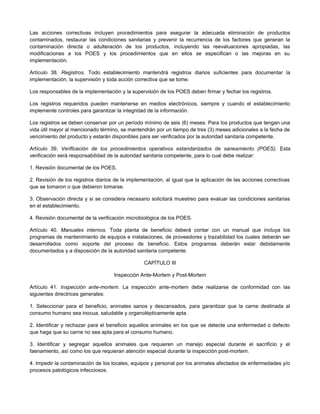Las acciones correctivas incluyen procedimientos para asegurar la adecuada eliminación de productos
contaminados, restaurar las condiciones sanitarias y prevenir la recurrencia de los factores que generan la
contaminación directa o adulteración de los productos, incluyendo las reevaluaciones apropiadas, las
modificaciones a los POES y los procedimientos que en ellos se especifican o las mejoras en su
implementación.
Artículo 38. Registros. Todo establecimiento mantendrá registros diarios suficientes para documentar la
implementación, la supervisión y toda acción correctiva que se tome.
Los responsables de la implementación y la supervisión de los POES deben firmar y fechar los registros.
Los registros requeridos pueden mantenerse en medios electrónicos, siempre y cuando el establecimiento
implemente controles para garantizar la integridad de la información.
Los registros se deben conservar por un período mínimo de seis (6) meses. Para los productos que tengan una
vida útil mayor al mencionado término, se mantendrán por un tiempo de tres (3) meses adicionales a la fecha de
vencimiento del producto y estarán disponibles para ser verificados por la autoridad sanitaria competente.
Artículo 39. Verificación de los procedimientos operativos estandarizados de saneamiento (POES). Esta
verificación será responsabilidad de la autoridad sanitaria competente, para lo cual debe realizar:
1. Revisión documental de los POES.
2. Revisión de los registros diarios de la implementación, al igual que la aplicación de las acciones correctivas
que se tomaron o que debieron tomarse.
3. Observación directa y si se considera necesario solicitará muestreo para evaluar las condiciones sanitarias
en el establecimiento.
4. Revisión documental de la verificación microbiológica de los POES.
Artículo 40. Manuales internos. Toda planta de beneficio deberá contar con un manual que incluya los
programas de mantenimiento de equipos e instalaciones, de proveedores y trazabilidad los cuales deberán ser
desarrollados como soporte del proceso de beneficio. Estos programas deberán estar debidamente
documentados y a disposición de la autoridad sanitaria competente.
CAPÍTULO III
Inspección Ante-Mortem y Post-Mortem
Artículo 41. Inspección ante-mortem. La inspección ante-mortem debe realizarse de conformidad con las
siguientes directrices generales:
1. Seleccionar para el beneficio, animales sanos y descansados, para garantizar que la carne destinada al
consumo humano sea inocua, saludable y organolépticamente apta.
2. Identificar y rechazar para el beneficio aquellos animales en los que se detecte una enfermedad o defecto
que haga que su carne no sea apta para el consumo humano.
3. Identificar y segregar aquellos animales que requieren un manejo especial durante el sacrificio y el
faenamiento, así como los que requieran atención especial durante la inspección post-mortem.
4. Impedir la contaminación de los locales, equipos y personal por los animales afectados de enfermedades y/o
procesos patológicos infecciosos.
 