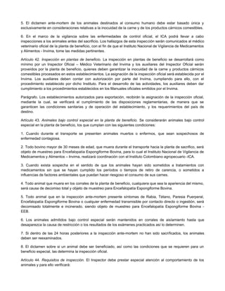5. El dictamen ante-mortem de los animales destinados al consumo humano debe estar basado única y
exclusivamente en consideraciones relativas a la inocuidad de la carne y de los productos cárnicos comestibles.
6. En el marco de la vigilancia sobre las enfermedades de control oficial, el ICA podrá llevar a cabo
inspecciones a los animales antes del sacrificio. Los hallazgos de esta inspección serán comunicados al médico
veterinario oficial de la planta de beneficio, con el fin de que el Instituto Nacional de Vigilancia de Medicamentos
y Alimentos - Invima, tome las medidas pertinentes.
Artículo 42. Inspección en plantas de beneficio. La inspección en plantas de beneficio se desarrollará como
mínimo por un Inspector Oficial – Médico Veterinario del Invima y los auxiliares del Inspector Oficial serán
proveídos por la planta de beneficio, quienes deben garantizar la inocuidad de la carne y productos cárnicos
comestibles procesados en estos establecimientos. La asignación de la inspección oficial será establecida por el
Invima. Los auxiliares deben contar con autorización por parte del Invima, cumpliendo para ello, con el
procedimiento establecido por dicho Instituto. Para el desarrollo de las actividades, los auxiliares deben dar
cumplimiento a los procedimientos establecidos en los Manuales oficiales emitidos por el Invima.
Parágrafo. Los establecimientos autorizados para exportación, recibirán la asignación de la inspección oficial,
mediante la cual, se verificará el cumplimiento de las disposiciones reglamentarias, de manera que se
garanticen las condiciones sanitarias y de operación del establecimiento, y los requerimientos del país de
destino.
Artículo 43. Animales bajo control especial en la planta de beneficio. Se considerarán animales bajo control
especial en la planta de beneficio, los que cumplan con las siguientes condiciones:
1. Cuando durante el transporte se presenten animales muertos o enfermos, que sean sospechosos de
enfermedad contagiosa.
2. Todo bovino mayor de 30 meses de edad, que muera durante el transporte hacia la planta de sacrifico, será
objeto de muestreo para Encefalopatía Espongiforme Bovina, para lo cual el Instituto Nacional de Vigilancia de
Medicamentos y Alimentos – Invima, realizará coordinación con el Instituto Colombiano agropecuario -ICA.
3. Cuando exista sospecha en el sentido de que los animales hayan sido sometidos a tratamientos con
medicamentos sin que se hayan cumplido los períodos o tiempos de retiro de carencia, o sometidos a
influencias de factores ambientales que puedan hacer riesgoso el consumo de sus carnes.
4. Todo animal que muera en los corrales de la planta de beneficio, cualquiera que sea la apariencia del mismo,
será causa de decomiso total y objeto de muestreo para Encefalopatía Espongiforme Bovina.
5. Todo animal que en la inspección ante-mortem presente síntomas de Rabia, Tétano, Paresia Puerperal,
Encefalopatía Espongiforme Bovina o cualquier enfermedad transmisible por contacto directo o ingestión, será
decomisado totalmente e incinerado, siendo objeto de muestreo para Encefalopatía Espongiforme Bovina -
EEB.
6. Los animales admitidos bajo control especial serán mantenidos en corrales de aislamiento hasta que
desaparezca la causa de restricción o los resultados de los exámenes practicados así lo determinen.
7. Si dentro de las 24 horas posteriores a la inspección ante-mortem no han sido sacrificados, los animales
deben ser reexaminados.
8. El dictamen sobre si un animal debe ser beneficiado, así como las condiciones que se requieren para un
beneficio especial, las determina la inspección oficial.
Artículo 44. Requisitos de inspección. El Inspector debe prestar especial atención al comportamiento de los
animales y para ello verificará:
 