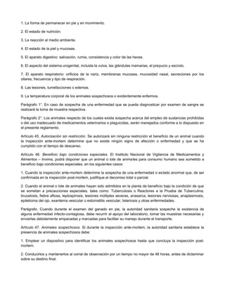 1. La forma de permanecer en pie y en movimiento.
2. El estado de nutrición.
3. La reacción al medio ambiente.
4. El estado de la piel y mucosas.
5. El aparato digestivo: salivación, rumia, consistencia y color de las heces.
6. El aspecto del sistema urogenital, incluida la vulva, las glándulas mamarias, el prepucio y escroto.
7. El aparato respiratorio: orificios de la nariz, membranas mucosas, mucosidad nasal, secreciones por los
ollares, frecuencia y tipo de respiración.
8. Las lesiones, tumefacciones o edemas.
9. La temperatura corporal de los animales sospechosos o evidentemente enfermos.
Parágrafo 1°. En caso de sospecha de una enfermedad que se pueda diagnosticar por examen de sangre se
realizará la toma de muestra respectiva.
Parágrafo 2°. Los animales respecto de los cuales exista sospecha acerca del empleo de sustancias prohibidas
o del uso inadecuado de medicamentos veterinarios o plaguicidas, serán manejados conforme a lo dispuesto en
el presente reglamento.
Artículo 45. Autorización sin restricción. Se autorizará sin ninguna restricción el beneficio de un animal cuando
la inspección ante-mortem determine que no existe ningún signo de afección o enfermedad y que se ha
cumplido con el tiempo de descanso.
Artículo 46. Beneficio bajo condiciones especiales. El Instituto Nacional de Vigilancia de Medicamentos y
Alimentos – Invima, podrá disponer que un animal o lote de animales para consumo humano sea sometido a
beneficio bajo condiciones especiales, en los siguientes casos:
1. Cuando la inspección ante-mortem determine la sospecha de una enfermedad o estado anormal que, de ser
confirmada en la inspección post-mortem, justifique el decomiso total o parcial.
2. Cuando el animal o lote de animales hayan sido admitidos en la planta de beneficio bajo la condición de que
se sometan a precauciones especiales, tales como: Tuberculosis o Reactores a la Prueba de Tuberculina,
brucelosis, fiebre aftosa, leptospirosis, lesiones múltiples severas, anasarca, lesiones nerviosas, anaplasmosis,
epitelioma del ojo, exantema vesicular o estomatitis vesicular, listeriosis y otras enfermedades.
Parágrafo. Cuando durante el examen del ganado en pie, la autoridad sanitaria sospeche la existencia de
alguna enfermedad infecto-contagiosa, debe recurrir al apoyo del laboratorio, tomar las muestras necesarias y
enviarlas debidamente empacadas y marcadas para facilitar su manejo durante el transporte.
Artículo 47. Animales sospechosos. Si durante la inspección ante-mortem, la autoridad sanitaria establece la
presencia de animales sospechosos debe:
1. Emplear un dispositivo para identificar los animales sospechosos hasta que concluya la inspección post-
mortem.
2. Conducirlos y mantenerlos al corral de observación por un tiempo no mayor de 48 horas, antes de dictaminar
sobre su destino final.
 