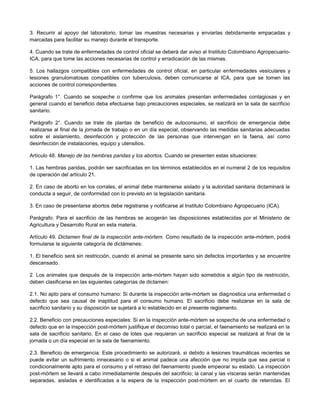 3. Recurrir al apoyo del laboratorio, tomar las muestras necesarias y enviarlas debidamente empacadas y
marcadas para facilitar su manejo durante el transporte.
4. Cuando se trate de enfermedades de control oficial se deberá dar aviso al Instituto Colombiano Agropecuario-
ICA, para que tome las acciones necesarias de control y erradicación de las mismas.
5. Los hallazgos compatibles con enfermedades de control oficial, en particular enfermedades vesiculares y
lesiones granulomatosas compatibles con tuberculosis, deben comunicarse al ICA, para que se tomen las
acciones de control correspondientes.
Parágrafo 1°. Cuando se sospeche o confirme que los animales presentan enfermedades contagiosas y en
general cuando el beneficio deba efectuarse bajo precauciones especiales, se realizará en la sala de sacrificio
sanitario.
Parágrafo 2°. Cuando se trate de plantas de beneficio de autoconsumo, el sacrificio de emergencia debe
realizarse al final de la jornada de trabajo o en un día especial, observando las medidas sanitarias adecuadas
sobre el aislamiento, desinfección y protección de las personas que intervengan en la faena, así como
desinfección de instalaciones, equipo y utensilios.
Artículo 48. Manejo de las hembras paridas y los abortos. Cuando se presenten estas situaciones:
1. Las hembras paridas, podrán ser sacrificadas en los términos establecidos en el numeral 2 de los requisitos
de operación del artículo 21.
2. En caso de aborto en los corrales, el animal debe mantenerse aislado y la autoridad sanitaria dictaminará la
conducta a seguir, de conformidad con lo previsto en la legislación sanitaria.
3. En caso de presentarse abortos debe registrarse y notificarse al Instituto Colombiano Agropecuario (ICA).
Parágrafo. Para el sacrificio de las hembras se acogerán las disposiciones establecidas por el Ministerio de
Agricultura y Desarrollo Rural en esta materia.
Artículo 49. Dictamen final de la inspección ante-mórtem. Como resultado de la inspección ante-mórtem, podrá
formularse la siguiente categoría de dictámenes:
1. El beneficio será sin restricción, cuando el animal se presente sano sin defectos importantes y se encuentre
descansado.
2. Los animales que después de la inspección ante-mórtem hayan sido sometidos a algún tipo de restricción,
deben clasificarse en las siguientes categorías de dictamen:
2.1. No apto para el consumo humano: Si durante la inspección ante-mórtem se diagnostica una enfermedad o
defecto que sea causal de inaptitud para el consumo humano. El sacrificio debe realizarse en la sala de
sacrificio sanitario y su disposición se sujetará a lo establecido en el presente reglamento.
2.2. Beneficio con precauciones especiales: Si en la inspección ante-mórtem se sospecha de una enfermedad o
defecto que en la inspección post-mórtem justifique el decomiso total o parcial, el faenamiento se realizará en la
sala de sacrificio sanitario. En el caso de lotes que requieran un sacrificio especial se realizará al final de la
jornada o un día especial en la sala de faenamiento.
2.3. Beneficio de emergencia: Este procedimiento se autorizará, si debido a lesiones traumáticas recientes se
puede evitar un sufrimiento innecesario o si el animal padece una afección que no impida que sea parcial o
condicionalmente apto para el consumo y el retraso del faenamiento puede empeorar su estado. La inspección
post-mórtem se llevará a cabo inmediatamente después del sacrificio; la canal y las vísceras serán mantenidas
separadas, aisladas e identificadas a la espera de la inspección post-mórtem en el cuarto de retenidas. El
 