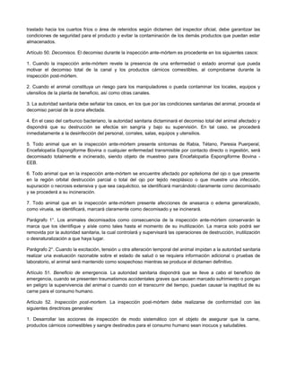 traslado hacia los cuartos fríos o área de retenidos según dictamen del inspector oficial, debe garantizar las
condiciones de seguridad para el producto y evitar la contaminación de los demás productos que puedan estar
almacenados.
Artículo 50. Decomisos. El decomiso durante la inspección ante-mórtem es procedente en los siguientes casos:
1. Cuando la inspección ante-mórtem revele la presencia de una enfermedad o estado anormal que pueda
motivar el decomiso total de la canal y los productos cárnicos comestibles, al comprobarse durante la
inspección post-mórtem.
2. Cuando el animal constituya un riesgo para los manipuladores o pueda contaminar los locales, equipos y
utensilios de la planta de beneficio, así como otras canales.
3. La autoridad sanitaria debe señalar los casos, en los que por las condiciones sanitarias del animal, proceda el
decomiso parcial de la zona afectada.
4. En el caso del carbunco bacteriano, la autoridad sanitaria dictaminará el decomiso total del animal afectado y
dispondrá que su destrucción se efectúe sin sangría y bajo su supervisión. En tal caso, se procederá
inmediatamente a la desinfección del personal, corrales, salas, equipos y utensilios.
5. Todo animal que en la inspección ante-mórtem presente síntomas de Rabia, Tétano, Paresia Puerperal,
Encefalopatía Espongiforme Bovina o cualquier enfermedad transmisible por contacto directo o ingestión, será
decomisado totalmente e incinerado, siendo objeto de muestreo para Encefalopatía Espongiforme Bovina -
EEB.
6. Todo animal que en la inspección ante-mórtem se encuentre afectado por epitelioma del ojo o que presente
en la región orbital destrucción parcial o total del ojo por tejido neoplásico o que muestre una infección,
supuración o necrosis extensiva y que sea caquéctico, se identificará marcándolo claramente como decomisado
y se procederá a su incineración.
7. Todo animal que en la inspección ante-mórtem presente afecciones de anasarca o edema generalizado,
como viruela, se identificará, marcará claramente como decomisado y se incinerará.
Parágrafo 1°. Los animales decomisados como consecuencia de la inspección ante-mórtem conservarán la
marca que los identifique y aísle como tales hasta el momento de su inutilización. La marca solo podrá ser
removida por la autoridad sanitaria, la cual controlará y supervisará las operaciones de destrucción, inutilización
o desnaturalización a que haya lugar.
Parágrafo 2°. Cuando la excitación, tensión u otra alteración temporal del animal impidan a la autoridad sanitaria
realizar una evaluación razonable sobre el estado de salud o se requiera información adicional o pruebas de
laboratorio, el animal será mantenido como sospechoso mientras se produce el dictamen definitivo.
Artículo 51. Beneficio de emergencia. La autoridad sanitaria dispondrá que se lleve a cabo el beneficio de
emergencia, cuando se presenten traumatismos accidentales graves que causen marcado sufrimiento o pongan
en peligro la supervivencia del animal o cuando con el transcurrir del tiempo, puedan causar la inaptitud de su
carne para el consumo humano.
Artículo 52. Inspección post-mortem. La inspección post-mórtem debe realizarse de conformidad con las
siguientes directrices generales:
1. Desarrollar las acciones de inspección de modo sistemático con el objeto de asegurar que la carne,
productos cárnicos comestibles y sangre destinados para el consumo humano sean inocuos y saludables.
 