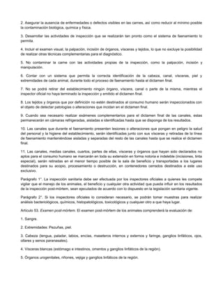 2. Asegurar la ausencia de enfermedades o defectos visibles en las carnes, así como reducir al mínimo posible
la contaminación biológica, química y física.
3. Desarrollar las actividades de inspección que se realizarán tan pronto como el sistema de faenamiento lo
permita.
4. Incluir el examen visual, la palpación, incisión de órganos, vísceras y tejidos, lo que no excluye la posibilidad
de realizar otras técnicas complementarias para el diagnóstico.
5. No contaminar la carne con las actividades propias de la inspección, como la palpación, incisión y
manipulación.
6. Contar con un sistema que permita la correcta identificación de la cabeza, canal, vísceras, piel y
extremidades de cada animal, durante todo el proceso de faenamiento hasta el dictamen final.
7. No se podrá retirar del establecimiento ningún órgano, víscera, canal o parte de la misma, mientras el
inspector oficial no haya terminado la inspección y emitido el dictamen final.
8. Los tejidos y órganos que por definición no estén destinados al consumo humano serán inspeccionados con
el objeto de detectar patologías o alteraciones que incidan en el dictamen final.
9. Cuando sea necesario realizar exámenes complementarios para el dictamen final de las canales, estas
permanecerán en cámaras refrigeradas, aisladas e identificadas hasta que se disponga de los resultados.
10. Las canales que durante el faenamiento presenten lesiones o alteraciones que pongan en peligro la salud
del personal y la higiene del establecimiento, serán identificadas junto con sus vísceras y retiradas de la línea
de faenamiento manteniéndose aisladas y separadas del resto de las canales hasta que se realice el dictamen
final.
11. Las canales, medias canales, cuartos, partes de ellas, vísceras y órganos que hayan sido declarados no
aptos para el consumo humano se marcarán en toda su extensión en forma notoria e indeleble (incisiones, tinta
especial), serán retiradas en el menor tiempo posible de la sala de beneficio y transportadas a los lugares
destinados para su acopio, procesamiento o destrucción, en contenedores cerrados destinados a este uso
exclusivo.
Parágrafo 1°. La inspección sanitaria debe ser efectuada por los inspectores oficiales a quienes les compete
vigilar que el manejo de los animales, el beneficio y cualquier otra actividad que pueda influir en los resultados
de la inspección post-mórtem, sean ejecutados de acuerdo con lo dispuesto en la legislación sanitaria vigente.
Parágrafo 2°. Si los inspectores oficiales lo consideran necesario, se podrán tomar muestras para realizar
análisis bacteriológicos, químicos, histopatológicos, toxicológicos y cualquier otro a que haya lugar.
Artículo 53. Examen post-mórtem. El examen post-mórtem de los animales comprenderá la evaluación de:
1. Sangre.
2. Extremidades: Pezuñas, piel.
3. Cabeza (lengua, paladar, labios, encías, maseteros internos y externos y faringe, ganglios linfáticos, ojos,
ollares y senos paranasales).
4. Vísceras blancas (estómago e intestinos, omentos y ganglios linfáticos de la región).
5. Órganos urogenitales, riñones, vejiga y ganglios linfáticos de la región.
 