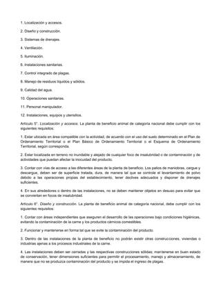 1. Localización y accesos.
2. Diseño y construcción.
3. Sistemas de drenajes.
4. Ventilación.
5. Iluminación.
6. Instalaciones sanitarias.
7. Control integrado de plagas.
8. Manejo de residuos líquidos y sólidos.
9. Calidad del agua.
10. Operaciones sanitarias.
11. Personal manipulador.
12. Instalaciones, equipos y utensilios.
Artículo 5°. Localización y accesos. La planta de beneficio animal de categoría nacional debe cumplir con los
siguientes requisitos:
1. Estar ubicada en área compatible con la actividad, de acuerdo con el uso del suelo determinado en el Plan de
Ordenamiento Territorial o el Plan Básico de Ordenamiento Territorial o el Esquema de Ordenamiento
Territorial, según corresponda.
2. Estar localizada en terreno no inundable y alejado de cualquier foco de insalubridad o de contaminación y de
actividades que puedan afectar la inocuidad del producto.
3. Contar con vías de acceso a las diferentes áreas de la planta de beneficio. Los patios de maniobras, cargue y
descargue, deben ser de superficie tratada, dura, de manera tal que se controle el levantamiento de polvo
debido a las operaciones propias del establecimiento, tener declives adecuados y disponer de drenajes
suficientes.
4. En sus alrededores o dentro de las instalaciones, no se deben mantener objetos en desuso para evitar que
se conviertan en focos de insalubridad.
Artículo 6°. Diseño y construcción. La planta de beneficio animal de categoría nacional, debe cumplir con los
siguientes requisitos:
1. Contar con áreas independientes que aseguren el desarrollo de las operaciones bajo condiciones higiénicas,
evitando la contaminación de la carne y los productos cárnicos comestibles.
2. Funcionar y mantenerse en forma tal que se evite la contaminación del producto.
3. Dentro de las instalaciones de la planta de beneficio no podrán existir otras construcciones, viviendas o
industrias ajenas a los procesos industriales de la carne.
4. Las instalaciones deben ser cerradas y las respectivas construcciones sólidas; mantenerse en buen estado
de conservación, tener dimensiones suficientes para permitir el procesamiento, manejo y almacenamiento, de
manera que no se produzca contaminación del producto y se impida el ingreso de plagas.
 