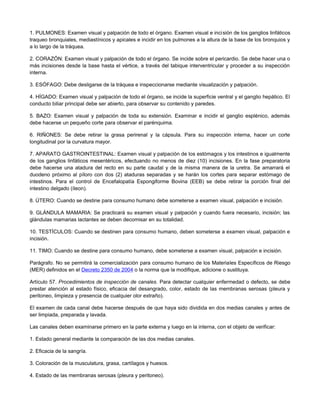 1. PULMONES: Examen visual y palpación de todo el órgano. Examen visual e incisión de los ganglios linfáticos
traqueo bronquiales, mediastínicos y apicales e incidir en los pulmones a la altura de la base de los bronquios y
a lo largo de la tráquea.
2. CORAZÓN: Examen visual y palpación de todo el órgano. Se incide sobre el pericardio. Se debe hacer una o
más incisiones desde la base hasta el vértice, a través del tabique interventricular y proceder a su inspección
interna.
3. ESÓFAGO: Debe desligarse de la tráquea e inspeccionarse mediante visualización y palpación.
4. HÍGADO: Examen visual y palpación de todo el órgano, se incide la superficie ventral y el ganglio hepático. El
conducto biliar principal debe ser abierto, para observar su contenido y paredes.
5. BAZO: Examen visual y palpación de toda su extensión. Examinar e incidir el ganglio esplénico, además
debe hacerse un pequeño corte para observar el parénquima.
6. RIÑONES: Se debe retirar la grasa perirenal y la cápsula. Para su inspección interna, hacer un corte
longitudinal por la curvatura mayor.
7. APARATO GASTROINTESTINAL: Examen visual y palpación de los estómagos y los intestinos e igualmente
de los ganglios linfáticos mesentéricos, efectuando no menos de diez (10) incisiones. En la fase preparatoria
debe hacerse una atadura del recto en su parte caudal y de la misma manera de la uretra. Se amarrará el
duodeno próximo al píloro con dos (2) ataduras separadas y se harán los cortes para separar estómago de
intestinos. Para el control de Encefalopatía Espongiforme Bovina (EEB) se debe retirar la porción final del
intestino delgado (íleon).
8. ÚTERO: Cuando se destine para consumo humano debe someterse a examen visual, palpación e incisión.
9. GLÁNDULA MAMARIA: Se practicará su examen visual y palpación y cuando fuera necesario, incisión; las
glándulas mamarias lactantes se deben decomisar en su totalidad.
10. TESTÍCULOS: Cuando se destinen para consumo humano, deben someterse a examen visual, palpación e
incisión.
11. TIMO: Cuando se destine para consumo humano, debe someterse a examen visual, palpación e incisión.
Parágrafo. No se permitirá la comercialización para consumo humano de los Materiales Específicos de Riesgo
(MER) definidos en el Decreto 2350 de 2004 o la norma que la modifique, adicione o sustituya.
Artículo 57. Procedimientos de inspección de canales. Para detectar cualquier enfermedad o defecto, se debe
prestar atención al estado físico, eficacia del desangrado, color, estado de las membranas serosas (pleura y
peritoneo, limpieza y presencia de cualquier olor extraño).
El examen de cada canal debe hacerse después de que haya sido dividida en dos medias canales y antes de
ser limpiada, preparada y lavada.
Las canales deben examinarse primero en la parte externa y luego en la interna, con el objeto de verificar:
1. Estado general mediante la comparación de las dos medias canales.
2. Eficacia de la sangría.
3. Coloración de la musculatura, grasa, cartílagos y huesos.
4. Estado de las membranas serosas (pleura y peritoneo).
 