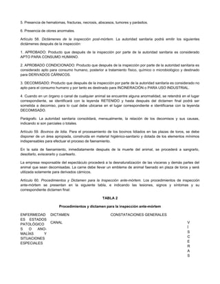 5. Presencia de hematomas, fracturas, necrosis, abscesos, tumores y parásitos.
6. Presencia de olores anormales.
Artículo 58. Dictámenes de la inspección post-mórtem. La autoridad sanitaria podrá emitir los siguientes
dictámenes después de la inspección:
1. APROBADO: Producto que después de la inspección por parte de la autoridad sanitaria es considerado
APTO PARA CONSUMO HUMANO.
2. APROBADO CONDICIONADO: Producto que después de la inspección por parte de la autoridad sanitaria es
considerado apto para consumo humano, posterior a tratamiento físico, químico o microbiológico y destinado
para DERIVADOS CÁRNICOS.
3. DECOMISADO: Producto que después de la inspección por parte de la autoridad sanitaria es considerado no
apto para el consumo humano y por tanto es destinado para INCINERACIÓN o PARA USO INDUSTRIAL.
4. Cuando en un órgano o canal de cualquier animal se encuentre alguna anormalidad, se retendrá en el lugar
correspondiente, se identificará con la leyenda RETENIDO y hasta después del dictamen final podrá ser
sometida a decomiso, para lo cual debe ubicarse en el lugar correspondiente e identificarse con la leyenda
DECOMISADO.
Parágrafo. La autoridad sanitaria consolidará, mensualmente, la relación de los decomisos y sus causas,
indicando si son parciales o totales.
Artículo 59. Bovinos de lidia. Para el procesamiento de los bovinos lidiados en las plazas de toros, se debe
disponer de un área apropiada, construida en material higiénico-sanitario y dotada de los elementos mínimos
indispensables para efectuar el proceso de faenamiento.
En la sala de faenamiento, inmediatamente después de la muerte del animal, se procederá a sangrarlo,
desollarlo, eviscerarlo y cuartearlo.
La empresa responsable del espectáculo procederá a la desnaturalización de las vísceras y demás partes del
animal que sean decomisadas. La carne debe llevar un emblema de animal faenado en plaza de toros y será
utilizada solamente para derivados cárnicos.
Artículo 60. Procedimientos y Dictamen para la Inspección ante-mórtem. Los procedimientos de inspección
ante-mórtem se presentan en la siguiente tabla, e indicando las lesiones, signos y síntomas y su
correspondiente dictamen final:
TABLA 2
Procedimientos y dictamen para la inspección ante-mórtem
ENFERMEDAD
ES ESTADOS
PATOLÓGICO
S O ANO-
MALÍAS Y
SITUACIONES
ESPECIALES
DICTAMEN CONSTATACIONES GENERALES
CANAL V
Í
S
C
E
R
A
S
 