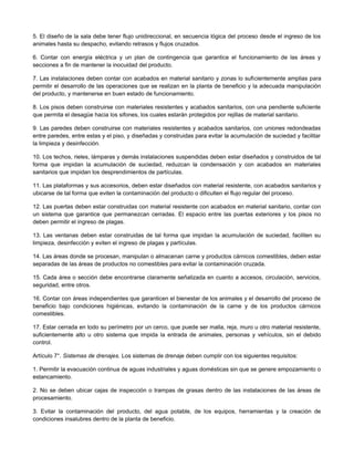 5. El diseño de la sala debe tener flujo unidireccional, en secuencia lógica del proceso desde el ingreso de los
animales hasta su despacho, evitando retrasos y flujos cruzados.
6. Contar con energía eléctrica y un plan de contingencia que garantice el funcionamiento de las áreas y
secciones a fin de mantener la inocuidad del producto.
7. Las instalaciones deben contar con acabados en material sanitario y zonas lo suficientemente amplias para
permitir el desarrollo de las operaciones que se realizan en la planta de beneficio y la adecuada manipulación
del producto, y mantenerse en buen estado de funcionamiento.
8. Los pisos deben construirse con materiales resistentes y acabados sanitarios, con una pendiente suficiente
que permita el desagüe hacia los sifones, los cuales estarán protegidos por rejillas de material sanitario.
9. Las paredes deben construirse con materiales resistentes y acabados sanitarios, con uniones redondeadas
entre paredes, entre estas y el piso, y diseñadas y construidas para evitar la acumulación de suciedad y facilitar
la limpieza y desinfección.
10. Los techos, rieles, lámparas y demás instalaciones suspendidas deben estar diseñados y construidos de tal
forma que impidan la acumulación de suciedad, reduzcan la condensación y con acabados en materiales
sanitarios que impidan los desprendimientos de partículas.
11. Las plataformas y sus accesorios, deben estar diseñados con material resistente, con acabados sanitarios y
ubicarse de tal forma que eviten la contaminación del producto o dificulten el flujo regular del proceso.
12. Las puertas deben estar construidas con material resistente con acabados en material sanitario, contar con
un sistema que garantice que permanezcan cerradas. El espacio entre las puertas exteriores y los pisos no
deben permitir el ingreso de plagas.
13. Las ventanas deben estar construidas de tal forma que impidan la acumulación de suciedad, faciliten su
limpieza, desinfección y eviten el ingreso de plagas y partículas.
14. Las áreas donde se procesan, manipulan o almacenan carne y productos cárnicos comestibles, deben estar
separadas de las áreas de productos no comestibles para evitar la contaminación cruzada.
15. Cada área o sección debe encontrarse claramente señalizada en cuanto a accesos, circulación, servicios,
seguridad, entre otros.
16. Contar con áreas independientes que garanticen el bienestar de los animales y el desarrollo del proceso de
beneficio bajo condiciones higiénicas, evitando la contaminación de la carne y de los productos cárnicos
comestibles.
17. Estar cerrada en todo su perímetro por un cerco, que puede ser malla, reja, muro u otro material resistente,
suficientemente alto u otro sistema que impida la entrada de animales, personas y vehículos, sin el debido
control.
Artículo 7°. Sistemas de drenajes. Los sistemas de drenaje deben cumplir con los siguientes requisitos:
1. Permitir la evacuación continua de aguas industriales y aguas domésticas sin que se genere empozamiento o
estancamiento.
2. No se deben ubicar cajas de inspección o trampas de grasas dentro de las instalaciones de las áreas de
procesamiento.
3. Evitar la contaminación del producto, del agua potable, de los equipos, herramientas y la creación de
condiciones insalubres dentro de la planta de beneficio.
 