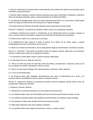 4. Evitar las condiciones de contracorriente e interconexiones entre sistemas de cañerías que descargan aguas
industriales y aguas domésticas.
5. Disponer aguas residuales mediante sistemas separados para aguas industriales y domésticas, evitando el
retorno de las aguas residuales, gases y vapores generados en la planta de beneficio.
6. Los sistemas de desagüe deben contar con sifones adecuados para tal fin y su construcción y diseño deben
prevenir el riesgo de contaminación de los productos y el ingreso de plagas.
7. No podrá existir escurrimientos de líquidos desde las áreas sucias hacia las áreas limpias.
Artículo 8°. Ventilación. Los sistemas de ventilación deben cumplir con los siguientes requisitos:
1. Ventilación suficiente para controlar la condensación en las instalaciones donde se procese, empaque la
carne, productos cárnicos comestibles y asegurar las condiciones de bienestar de los empleados.
2. El flujo de aire no debe ir de un área sucia a una limpia.
3. El establecimiento debe asegurar la salida al exterior de la planta, de los olores, gases y vapores
desagradables para evitar la acumulación de los mismos.
4. Cuando se suministre aire del exterior, este no debe generar riesgo de contaminación a las áreas de proceso.
Artículo 9°. Iluminación. Toda planta de beneficio animal de categoría nacional, debe tener una iluminación
natural y/o artificial que cumpla con los siguientes requisitos:
1. La iluminación no debe alterar colores ni generar sombras inadecuadas.
2. La intensidad de la luz no debe ser menor de:
2.1. 550 lux en todos los puntos de inspección, salas de sacrificio, procesamiento o deshuese y áreas en las
que se trabaje con cuchillos, rebanadoras, molinos y sierras.
2.2. 220 lux en otras áreas de trabajo como almacenamiento, lavamanos y filtros sanitarios.
2.3. 110 lux en las demás áreas.
3. Las lámparas deben estar protegidas adecuadamente para evitar la contaminación de la carne o los
productos cárnicos comestibles en caso de ruptura o cualquier accidente.
Artículo 10. Instalaciones sanitarias. Las plantas de beneficio animal de categoría nacional, deben contar con
las siguientes instalaciones sanitarias:
1. Sanitarios y vestieres. Deberán:
1.1. Mantenerse en condiciones sanitarias y en buen estado de funcionamiento.
1.2. Los vestieres deben contar con las facilidades para que el personal pueda realizar el cambio de ropa.
1.3. Los vestieres y sanitarios deben estar ubicados convenientemente con respecto al lugar de trabajo.
1.4 Los sanitarios no deben estar ubicados dentro de las áreas de proceso.
1.5. Debe existir separación física entre vestieres y sanitarios.
1.6. Los sanitarios deben estar dotados de lavamanos, inodoros, orinales y duchas.
 