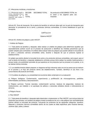 21. Infecciones micóticas y micotoxinas.
21.1 Micotoxicosis aguda o
crónica, detectable clínica o
morfológicamente en la
inspección ante mórtem o
post mórtem.
DECOMI
SO
TOTAL
DECOMISO TOTAL Se producirá el DECOMISO TOTAL de
la canal y los órganos para uso
industrial.
Artículo 62. Guía de transporte. De la planta de beneficio el vehículo debe salir con la guía de transporte para
demostrar la procedencia de la carne y productos cárnicos comestibles. El Invima establecerá la guía de
transporte.
CAPÍTULO IV
Sistema HACCP
Artículo 63. Análisis de peligros y plan HACCP.
1. Análisis de Peligros
1.1. Toda planta de beneficio y desposte, debe realizar un análisis de peligros para determinar aquellos que
razonablemente podrían ocurrir en el proceso de producción e identificar las medidas preventivas que se
pueden adoptar para controlarlos. El análisis debe evaluar todos los peligros que pueden afectar la inocuidad de
la carne y productos cárnicos comestibles antes, durante o después de que el producto ingrese al
establecimiento.
Un peligro que podría afectar la inocuidad de la carne y los productos cárnicos comestibles, sería aquel, para el
cual la planta de beneficio o desposte establecería controles porque dicho peligro ha existido históricamente o
porque existe una posibilidad razonable de que aparezca en los productos que se procesan en la planta, si no
se realizan dichos controles.
1.2. Los establecimientos deben preparar un diagrama de flujo indicando cada uno de los pasos que se realizan
en el proceso y el flujo del producto dentro del establecimiento. También, identificar el uso final o los
consumidores del producto terminado.
1.3. El análisis de peligros y su probabilidad de ocurrencia debe contemplar en su evaluación:
a) Peligros biológicos: Contaminación, supervivencia y proliferación de microorganismos, parásitos,
enfermedades zoonóticas y descomposición;
b) Peligros químicos: Toxinas naturales, contaminación química, residuos de plaguicidas, residuos de
medicamentos, uso indebido o no aprobado de aditivos o colorantes añadidos directa o indirectamente al
alimento;
c) Peligros físicos.
2. Plan HACCP
2.1. Toda planta de beneficio o desposte debe desarrollar e implementar un Plan HACCP, que incluya todos los
productos que procesa, si el análisis de peligros revela la existencia de uno o más peligros que razonablemente
podrían afectar la inocuidad del producto, incluyendo los productos de las siguientes categorías: beneficio,
desposte y productos cárnicos comestibles dentro de los cuales se debe especificar para vísceras blancas,
vísceras rojas, patas y cabeza.
 