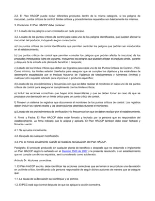 2.2. El Plan HACCP puede incluir diferentes productos dentro de la misma categoría, si los peligros de
inocuidad, puntos críticos de control, límites críticos y procedimientos requeridos son básicamente los mismos.
3. Contenido. El Plan HACCP debe contener:
3.1. Listado de los peligros a ser controlados en cada proceso.
3.2. Listado de los puntos críticos de control para cada uno de los peligros identificados, que pueden afectar la
inocuidad del producto, incluyendo según corresponda:
a) Los puntos críticos de control identificados que permiten controlar los peligros que podrían ser introducidos
en el establecimiento;
b) Los puntos críticos de control que permiten controlar los peligros que podrían afectar la inocuidad de los
productos introducidos fuera de la planta, incluyendo los peligros que puedan afectar el producto antes, durante
y después de la entrada a la planta de beneficio o desposte;
c) Listado de los límites críticos que deben ser logrados para cada uno de los Puntos Críticos de Control – PCC.
Como mínimo, los límites estarán diseñados para asegurar que se cumplan los objetivos y los estándares de
desempeño establecidos por el Instituto Nacional de Vigilancia de Medicamentos y Alimentos (Invima) y
cualquier otro requisito indicado para el proceso o producto específico;
d) Listado de los procedimientos y frecuencias con que se debe realizar el monitoreo en cada uno de los puntos
críticos de control para asegurar el cumplimiento con los límites críticos;
e) Incluir las acciones correctivas que hayan sido desarrolladas y que se deben tomar en caso de que se
produzca una desviación en un límite crítico para un punto crítico de control.
f) Proveer un sistema de registros que documente el monitoreo de los puntos críticos de control. Los registros
deben incluir los valores reales y las observaciones obtenidas durante el monitoreo;
g) Listado de los procedimientos de verificación y la frecuencia con que se deben realizar por el establecimiento.
4. Firma y Fecha. El Plan HACCP debe estar firmado y fechado por la persona que es responsable del
establecimiento. La firma indicará que lo acepta y aplicará. El Plan HACCP también debe estar fechado y
firmado cuando:
4.1. Se aprueba inicialmente.
4.2. Después de cualquier modificación.
4.3. Por lo menos anualmente cuando se realiza la reevaluación del Plan HACCP.
Parágrafo. El producto producido en cualquier planta de beneficio o desposte que no desarrolle e implemente
un Plan HACCP según lo señalado en el Decreto 1500 de 2007 y la presente resolución, o en establecimiento
que no cumpla con dichos requisitos, será considerado como adulterado.
Artículo 64. Acciones correctivas.
1. El Plan HACCP escrito, debe identificar las acciones correctivas que se toman si se produce una desviación
en un límite crítico, identificando a la persona responsable de seguir dichas acciones de manera que se asegure
que:
1.1. La causa de la desviación se identifique y se elimine.
1.2. El PCC está bajo control después de que se aplique la acción correctiva.
 