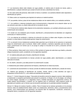 1.7. Los lavamanos deben estar dotados con agua potable, un sistema para el secado de manos, jabón y
desinfectante o cualquier elemento que cumpla la función de lavar y desinfectar las manos.
1.8. Por cada veinte (20) personas, debe existir al menos un sanitario. Los sanitarios deberán estar separados e
identificados por género.
1.9. Debe contar con recipientes para depósito de residuos en material sanitario.
1.10. Las paredes, techos y pisos de las instalaciones deben ser de material sólido y con acabados sanitarios.
1.11. Los casilleros o sistemas empleados para el almacenamiento o disposición de la dotación deben ser de
uso exclusivo para esta y su diseño debe permitir la circulación de aire.
1.12. El área de los vestieres debe disponer de los elementos necesarios y en cantidad suficiente para evitar la
contaminación de la dotación.
1.13. Contar con una instalación para el lavado, desinfección y almacenamiento de delantales con colgadores
construidos en material sanitario.
1.14. Los sistemas de ventilación y sistemas de extracción de olores no deben estar dirigidos a las áreas de
proceso o a otras áreas en donde pueda generar riesgo de contaminación.
1.15. La ubicación de las instalaciones sanitarias debe garantizar que el tránsito de los operarios no represente
riesgo de contaminación para el producto. Deben existir vestieres y sanitarios separados para las áreas de
mayor contaminación de manera que no se ponga en peligro la inocuidad de la carne y productos cárnicos
comestibles.
2. Filtros sanitarios. Debe existir como mínimo un filtro sanitario al ingreso de cada área cuyo diseño y ubicación
obligue al personal a usarlo, cumpliendo con los siguientes requisitos:
2.1. Un sistema adecuado para el lavado y desinfección de botas.
2.2. Lavamanos de accionamiento no manual, provisto con agua potable, jabón, desinfectante y un sistema
adecuado de secado.
2.3. Su diseño, ubicación y uso debe prevenir la contaminación cruzada.
3. Instalaciones para realizar operaciones de limpieza y desinfección en áreas de proceso.
3.1. Lavamanos de accionamiento no manual, provisto de sistema de lavado, desinfección y secado de manos.
3.2. Sistema que garantice la desinfección de cuchillos, chairas, sierras y otros utensilios con agua a
temperatura mínima de 82.5°C, u otro sistema de desinfección equivalente.
Artículo 11. Control integrado de plagas. Toda planta de beneficio animal de categoría nacional, debe establecer
e implementar un programa permanente para prevenir la presencia, el refugio y la cría de plagas, con enfoque
de control integral, soportado en un diagnóstico inicial y medidas ejecutadas con seguimiento continuo, las
cuales estarán documentadas y contarán con los registros para su verificación. Este programa puede ser
ejecutado por la planta o por un tercero que se encuentre autorizado por la autoridad sanitaria competente.
Artículo 12. Manejo de residuos líquidos y sólidos. Para el manejo de los residuos generados en los procesos
internos, todos los establecimientos deben contar con instalaciones, elementos, áreas y procedimientos tanto
escritos, como implementados que garanticen una eficiente labor de separación, recolección, conducción y
transporte interno, cumpliendo con los siguientes requisitos:
 