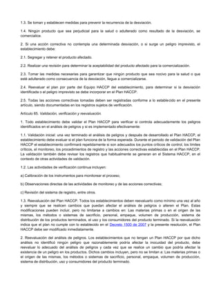 1.3. Se toman y establecen medidas para prevenir la recurrencia de la desviación.
1.4. Ningún producto que sea perjudicial para la salud o adulterado como resultado de la desviación, se
comercialice.
2. Si una acción correctiva no contempla una determinada desviación, o si surge un peligro imprevisto, el
establecimiento debe:
2.1. Segregar y retener el producto afectado.
2.2. Realizar una revisión para determinar la aceptabilidad del producto afectado para la comercialización.
2.3. Tomar las medidas necesarias para garantizar que ningún producto que sea nocivo para la salud o que
esté adulterado como consecuencia de la desviación, llegue a comercializarse.
2.4. Reevaluar el plan por parte del Equipo HACCP del establecimiento, para determinar si la desviación
identificada o el peligro imprevisto se debe incorporar en el Plan HACCP.
2.5. Todas las acciones correctivas tomadas deben ser registradas conforme a lo establecido en el presente
artículo, siendo documentadas en los registros sujetos de verificación.
Artículo 65. Validación, verificación y reevaluación.
1. Todo establecimiento debe validar el Plan HACCP para verificar si controla adecuadamente los peligros
identificados en el análisis de peligros y si es implementado efectivamente:
1.1. Validación inicial: una vez terminado el análisis de peligros y después de desarrollado el Plan HACCP, el
establecimiento debe evaluar si el plan funciona de la forma esperada. Durante el periodo de validación del Plan
HACCP el establecimiento confirmará repetidamente si son adecuados los puntos críticos de control, los límites
críticos, el monitoreo, los procedimientos de registro y las acciones correctivas establecidas en el Plan HACCP.
La validación también debe revisar los registros que habitualmente se generan en el Sistema HACCP, en el
contexto de otras actividades de validación.
1.2. Las actividades de verificación continua incluyen:
a) Calibración de los instrumentos para monitorear el proceso;
b) Observaciones directas de las actividades de monitoreo y de las acciones correctivas;
c) Revisión del sistema de registro, entre otros.
1.3. Reevaluación del Plan HACCP. Todos los establecimientos deben reevaluarlo como mínimo una vez al año
y siempre que se realicen cambios que puedan afectar el análisis de peligros o alteren el Plan. Estas
modificaciones pueden incluir, pero no limitarse a cambios en: Las materias primas o en el origen de las
mismas, los métodos o sistemas de sacrificio, personal, empaque, volumen de producción, sistema de
distribución de los productos terminados, el uso y los consumidores del producto terminado. Si la reevaluación
indica que el plan no cumple con lo establecido en el Decreto 1500 de 2007 y la presente resolución, el Plan
HACCP debe ser modificado inmediatamente.
2. Reevaluación del análisis de peligros. Los establecimientos que no tengan un Plan HACCP por que dicho
análisis no identificó ningún peligro que razonablemente podría afectar la inocuidad del producto, debe
reevaluar lo adecuado del análisis de peligros y cada vez que se realice un cambio que podría afectar la
existencia de un peligro en los productos. Dichos cambios incluyen, pero no se limitan a: Las materias primas o
el origen de las mismas, los métodos o sistemas de sacrificio, personal, empaque, volumen de producción,
sistema de distribución, uso y consumidores del producto terminado.
 