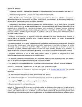 Artículo 66. Registros.
1. La planta de beneficio o desposte debe mantener los siguientes registros para documentar el Plan HACCP:
1.1. Análisis de peligros escrito, junto con toda la documentación de respaldo.
1.2. Plan HACCP escrito, con todos los documentos que respaldan las decisiones referidas a la selección e
implementación de los puntos críticos de control, limites críticos, procedimientos de monitoreo y verificación y
frecuencia con que se deben realizar dichos procedimientos.
1.3. Registros que documentan el monitoreo de los puntos críticos de control y de los límites críticos, incluyendo
las anotaciones que indican la hora, temperatura u otros valores cuantificables que requiere el Plan HACCP del
establecimiento, calibración de instrumentos utilizados para monitorear el proceso, acciones correctivas
incluyendo todas las tomadas por una desviación, procedimientos y resultados de la verificación, código(s) de
producto, nombre o identidad de producto o lote de sacrificio. Cada uno de estos registros debe indicar la fecha
en que se toman los datos.
2. Todas las anotaciones para los registros que requiere el Plan HACCP deben realizarse en el momento en
que se produce el evento e incluirán la fecha y hora en que toma el registro y la firma o las iniciales del
empleado que registra los datos.
3. Antes de despachar un producto el establecimiento revisará los registros correspondientes a la fabricación
del mismo, los cuales deben haber sido documentados para asegurar que estén completos, la revisión
confirmará que no se excedieron los límites críticos y en caso de ser necesario se tomaron las acciones
correctivas, incluyendo el destino adecuado del producto. Si la planta garantiza el control de los procesos e in-
cluyen las acciones correctivas cuando sean necesarias, podrá obviar el cumplimiento del presente numeral.
4. Registros electrónicos. El uso de estos, será aceptado cuando se garantice la integridad de los datos
electrónicos y de las firmas contenidas en dichos documentos.
5. El tiempo de conservación de los registros será el siguiente: Para productos refrigerados, un (1) año mínimo y
para los congelados, preservados o de larga vida, mínimo dos (2) años.
6. Los planes y procedimientos deben estar disponibles para la revisión de la autoridad sanitaria competente.
Artículo 67. Sistema HACCP inadecuado. Un Plan HACCP es inadecuado cuando:
1. Su funcionamiento no contiene los requisitos consagrados en el Decreto 1500 de 2007 y la presente
resolución.
2. El personal no está realizando las tareas previstas en el Plan HACCP.
3. El establecimiento no toma las acciones correctivas según lo establecido en el presente Capítulo.
4. Los registros HACCP no se mantienen según la forma indicada.
5. Se procesa o se envía producto adulterado.
Artículo 68. Entrenamiento. El personal encargado de realizar las funciones relacionadas con la implementación
del Plan HACCP, deberá demostrar su idoneidad (experiencia, conocimiento o competencias) en el manejo del
sistema, este entrenamiento podrá ser dirigido por personal interno o externo de la organización y deberá incluir
el desarrollo práctico haciendo parte de los requerimientos de capacitación establecidos en el presente capítulo.
 