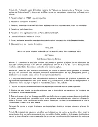 Artículo 69. Verificación oficial. El Instituto Nacional de Vigilancia de Medicamentos y Alimentos –Invima,
verificará el Sistema HACCP y determinará si el Plan cumple con los requisitos establecidos, verificando como
mínimo:
1. Revisión del plan de HACCP y sus prerrequisitos.
2. Revisión de los registros de los PCC.
3. Revisión y determinación de la eficacia de las acciones correctivas tomadas cuando ocurre una desviación.
4. Revisión de los límites críticos.
5. Revisión de otros registros referentes al Plan o al Sistema HACCP.
6. Observación directa o medida en un PCC.
7. Toma y análisis de la muestra para determinar que el producto cumple con los estándares establecidos.
8. Observaciones in situ y revisión de registros.
TÍTULO III
LAS PLANTAS DE BENEFICIO ANIMAL DE CATEGORÍA NACIONAL PARA PORCINOS
CAPÍTULO I
Estándares de Ejecución Sanitaria
Artículo 70. Estándares de ejecución sanitaria. Las plantas de porcinos cumplirán con los estándares de
ejecución sanitaria previstos en los artículos comprendidos entre los 4 al 12, del 14 al 17 de la presente
resolución y además las disposiciones contenidas en el presente capítulo.
Artículo 71. Calidad del agua. Para su funcionamiento, las plantas de beneficio deben garantizar el suministro
de agua y las condiciones para almacenar, monitorear, mantener la calidad del agua, temperatura, presión y
distribución hacia todas las áreas, además de las siguientes condiciones:
1. El tanque de almacenamiento debe ser construido o revestido en materiales que garanticen la potabilidad del
agua con una capacidad mínima para operar durante un (1) día de proceso, a razón de 250 litros por animal, o
una cantidad menor si cumple el objetivo de inocuidad del proceso y del producto.
2. Disponer de un plano del sistema hidráulico de la planta y contar con el manual para su operación.
3. Disponer de agua potable con presión adecuada para el desarrollo de las operaciones del proceso y las
actividades de limpieza y desinfección.
4. Solamente se permite el uso de agua no potable, cuando la misma no ocasione riesgos de contaminación de
la carne y productos cárnicos comestibles; como en los casos de generación de vapor indirecto o refrigeración
indirecta. En estos casos, los sistemas de redes estarán diseñados e identificados de manera tal que se evite la
contaminación cruzada con el agua potable.
Parágrafo. Se permite el empleo de agua de uso industrial para lavado de corrales, bebederos y lavado de
animales.
Artículo 72. Instalaciones, equipos y utensilios. Las instalaciones, los equipos y utensilios, deben evitar la
contaminación de la carne y los productos cárnicos comestibles, facilitar las labores de limpieza y desinfección y
permitir el desarrollo de las operaciones propias del proceso, así como la inspección. Igualmente, los equipos y
 