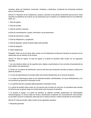 utensilios, deben ser diseñados, construidos, instalados y mantenidos, cumpliendo las condiciones sanitarias
para su funcionamiento.
Artículo 73. Requisitos de las instalaciones, equipos y utensilios en las plantas de beneficio para porcinos. Estos
requisitos se establecen de acuerdo con las operaciones que se realizan en el establecimiento en sus diferentes
áreas, así:
1. Área de ingreso.
2. Área de corrales.
3. Sala de sacrificio y faenado.
a) Área de insensibilización, sangría, intermedia o de procesamiento;
b) Área de terminación o salida;
3. Área de refrigeración y congelación.
4. Área de desposte, cuando la planta realice esta actividad.
5. Área de despacho.
6. Otras instalaciones.
Parágrafo. Cada una de las áreas debe cumplir con los Estándares de Ejecución Sanitaria de acuerdo con las
operaciones que se realicen en las mismas.
Artículo 74. Área de ingreso. El área de ingreso a la planta de beneficio debe cumplir con los siguientes
requisitos:
1. Las vías interiores deben ser de superficie dura, tratada o pavimentada a fin de controlar el levantamiento de
polvo debido a las operaciones.
2. Contar con un sistema de desinfección, para los vehículos que transportan animales al ingreso y salida de la
planta de beneficio.
3. La zona de desembarque de animales debe comunicarse directamente con el corral de recepción.
4. La rampa de desembarque debe ser de materiales lavables, desinfectables, con pisos antideslizantes y con
una pendiente que garantice el bienestar animal.
5. La superficie del piso y paredes deberá garantizar el bienestar animal.
6. La planta de beneficio debe contar con una sección para el lavado de vehículos, la cual deberá estar ubicada
de tal forma que no genere riesgo de contaminación para el proceso de beneficio.
7. Si durante el ingreso a la planta de beneficio se detectan animales sospechosos de enfermedades
infectocontagiosas, el vehículo debe ser lavado y desinfectado cumpliendo con el procedimiento documentado,
el cual debe involucrar la disposición adecuada de los residuos líquidos y sólidos resultantes de esta actividad.
Artículo 75. Área de corrales. Debe cumplir con los siguientes requisitos:
1. Requisitos generales
 