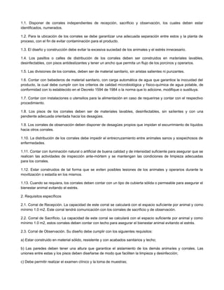 1.1. Disponer de corrales independientes de recepción, sacrificio y observación, los cuales deben estar
identificados, numerados.
1.2. Para la ubicación de los corrales se debe garantizar una adecuada separación entre estos y la planta de
proceso, con el fin de evitar contaminación para el producto.
1.3. El diseño y construcción debe evitar la excesiva suciedad de los animales y el estrés innecesario.
1.4. Los pasillos o calles de distribución de los corrales deben ser construidos en materiales lavables,
desinfectables, con pisos antideslizantes y tener un ancho que permita un flujo de los porcinos y operarios.
1.5. Las divisiones de los corrales, deben ser de material sanitario, sin aristas salientes ni punzantes.
1.6. Contar con bebederos de material sanitario, con carga automática de agua que garantice la inocuidad del
producto, la cual debe cumplir con los criterios de calidad microbiológica y físico-química de agua potable, de
conformidad con lo establecido en el Decreto 1594 de 1984 o la norma que lo adicione, modifique o sustituya.
1.7. Contar con instalaciones o utensilios para la alimentación en caso de requerirse y contar con el respectivo
procedimiento.
1.8. Los pisos de los corrales deben ser de materiales lavables, desinfectables, sin salientes y con una
pendiente adecuada orientada hacia los desagües.
1.9. Los corrales de observación deben disponer de desagües propios que impidan el escurrimiento de líquidos
hacia otros corrales.
1.10. La distribución de los corrales debe impedir el entrecruzamiento entre animales sanos y sospechosos de
enfermedades.
1.11. Contar con iluminación natural o artificial de buena calidad y de intensidad suficiente para asegurar que se
realicen las actividades de inspección ante-mórtem y se mantengan las condiciones de limpieza adecuadas
para los corrales.
1.12. Estar construidos de tal forma que se eviten posibles lesiones de los animales y operarios durante la
movilización o estadía en los mismos.
1.13. Cuando se requiera, los corrales deben contar con un tipo de cubierta sólida o permeable para asegurar el
bienestar animal evitando el estrés.
2. Requisitos específicos
2.1. Corral de Recepción. La capacidad de este corral se calculará con el espacio suficiente por animal y como
mínimo 1.0 m2. Este corral tendrá comunicación con los corrales de sacrificio y de observación.
2.2. Corral de Sacrificio. La capacidad de este corral se calculará con el espacio suficiente por animal y como
mínimo 1.0 m2, estos corrales deben contar con techo para asegurar el bienestar animal evitando el estrés.
2.3. Corral de Observación. Su diseño debe cumplir con los siguientes requisitos:
a) Estar construido en material sólido, resistente y con acabados sanitarios y techo;
b) Las paredes deben tener una altura que garantice el aislamiento de los demás animales y corrales. Las
uniones entre estas y los pisos deben diseñarse de modo que faciliten la limpieza y desinfección;
c) Debe permitir realizar el examen clínico y la toma de muestras;
 