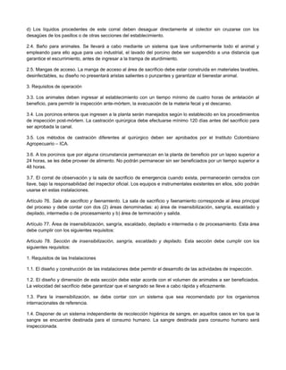 d) Los líquidos procedentes de este corral deben desaguar directamente al colector sin cruzarse con los
desagües de los pasillos o de otras secciones del establecimiento.
2.4. Baño para animales. Se llevará a cabo mediante un sistema que lave uniformemente todo el animal y
empleando para ello agua para uso industrial, el lavado del porcino debe ser suspendido a una distancia que
garantice el escurrimiento, antes de ingresar a la trampa de aturdimiento.
2.5. Mangas de acceso. La manga de acceso al área de sacrificio debe estar construida en materiales lavables,
desinfectables, su diseño no presentará aristas salientes o punzantes y garantizar el bienestar animal.
3. Requisitos de operación
3.3. Los animales deben ingresar al establecimiento con un tiempo mínimo de cuatro horas de antelación al
beneficio, para permitir la inspección ante-mórtem, la evacuación de la materia fecal y el descanso.
3.4. Los porcinos enteros que ingresen a la planta serán manejados según lo establecido en los procedimientos
de inspección post-mórtem. La castración quirúrgica debe efectuarse mínimo 120 días antes del sacrificio para
ser aprobada la canal.
3.5. Los métodos de castración diferentes al quirúrgico deben ser aprobados por el Instituto Colombiano
Agropecuario – ICA.
3.6. A los porcinos que por alguna circunstancia permanezcan en la planta de beneficio por un lapso superior a
24 horas, se les debe proveer de alimento. No podrán permanecer sin ser beneficiados por un tiempo superior a
48 horas.
3.7. El corral de observación y la sala de sacrificio de emergencia cuando exista, permanecerán cerrados con
llave, bajo la responsabilidad del inspector oficial. Los equipos e instrumentales existentes en ellos, sólo podrán
usarse en estas instalaciones.
Artículo 76. Sala de sacrificio y faenamiento. La sala de sacrificio y faenamiento corresponde al área principal
del proceso y debe contar con dos (2) áreas denominadas: a) área de insensibilización, sangría, escaldado y
depilado, intermedia o de procesamiento y b) área de terminación y salida.
Artículo 77. Área de insensibilización, sangría, escaldado, depilado e intermedia o de procesamiento. Esta área
debe cumplir con los siguientes requisitos:
Artículo 78. Sección de insensibilización, sangría, escaldado y depilado. Esta sección debe cumplir con los
siguientes requisitos:
1. Requisitos de las Instalaciones
1.1. El diseño y construcción de las instalaciones debe permitir el desarrollo de las actividades de inspección.
1.2. El diseño y dimensión de esta sección debe estar acorde con el volumen de animales a ser beneficiados.
La velocidad del sacrificio debe garantizar que el sangrado se lleve a cabo rápida y eficazmente.
1.3. Para la insensibilización, se debe contar con un sistema que sea recomendado por los organismos
internacionales de referencia.
1.4. Disponer de un sistema independiente de recolección higiénica de sangre, en aquellos casos en los que la
sangre se encuentre destinada para el consumo humano. La sangre destinada para consumo humano será
inspeccionada.
 