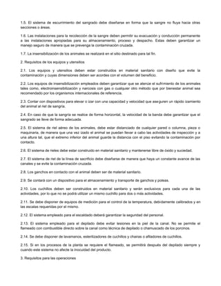 1.5. El sistema de escurrimiento del sangrado debe diseñarse en forma que la sangre no fluya hacia otras
secciones o áreas.
1.6. Las instalaciones para la recolección de la sangre deben permitir su evacuación y conducción permanente
a las instalaciones apropiadas para su almacenamiento, proceso y despacho. Estas deben garantizar un
manejo seguro de manera que se prevenga la contaminación cruzada.
1.7. La insensibilización de los animales se realizará en el sitio destinado para tal fin.
2. Requisitos de los equipos y utensilios
2.1. Los equipos y utensilios deben estar construidos en material sanitario con diseño que evite la
contaminación y cuyas dimensiones deben ser acordes con el volumen del beneficio.
2.2. Los equipos de insensibilización empleados deben garantizar que se atenúe el sufrimiento de los animales
tales como, electroinsensibilización y narcosis con gas o cualquier otro método que por bienestar animal sea
recomendado por los organismos internacionales de referencia.
2.3. Contar con dispositivos para elevar o izar con una capacidad y velocidad que aseguren un rápido izamiento
del animal al riel de sangría.
2.4. En caso de que la sangría se realice de forma horizontal, la velocidad de la banda debe garantizar que el
sangrado se lleve de forma adecuada.
2.5. El sistema de riel aéreo de los animales, debe estar distanciado de cualquier pared o columna, pieza o
maquinaria, de manera que una vez izado el animal se puedan llevar a cabo las actividades de inspección y a
una altura tal, que el extremo inferior del animal guarde la distancia con el piso evitando la contaminación por
contacto.
2.6. El sistema de rieles debe estar construido en material sanitario y mantenerse libre de óxido y suciedad.
2.7. El sistema de riel de la línea de sacrificio debe diseñarse de manera que haya un constante avance de las
canales y se evite la contaminación cruzada.
2.8. Los ganchos en contacto con el animal deben ser de material sanitario.
2.9. Se contará con un dispositivo para el almacenamiento y transporte de ganchos y poleas.
2.10. Los cuchillos deben ser construidos en material sanitario y serán exclusivos para cada una de las
actividades, por lo que no se podrá utilizar un mismo cuchillo para dos o más actividades.
2.11. Se debe disponer de equipos de medición para el control de la temperatura, debidamente calibrados y en
las escalas requeridas por el mismo.
2.12. El sistema empleado para el escaldado deberá garantizar la seguridad del personal.
2.13. El sistema empleado para el depilado debe evitar lesiones en la piel de la canal. No se permite el
flameado con combustible directo sobre la canal como técnica de depilado o chamuscado de los porcinos.
2.14. Se debe disponer de lavamanos, esterilizadores de cuchillos y chairas o afiladores de cuchillos.
2.15. Si en los procesos de la planta se requiere el flameado, se permitirá después del depilado siempre y
cuando este sistema no afecte la inocuidad del producto.
3. Requisitos para las operaciones
 