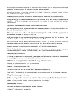 3.1. Dependiendo del sistema empleado en la insensibilización se debe asegurar la sujeción o no del animal
que permita su salida expedita y no violenta, una vez este sea insensibilizado.
3.2. Se debe contar con un sistema de escaldado por inmersión o equivalente en su efecto sobre el animal, el
cual estará estandarizado y documentado.
3.3. En el proceso de escaldado por inmersión se deben garantizar, entre otros, los siguientes aspectos:
a) Inmersión total de la canal en tanque escaldador con agua potable, la cual debe contar con una temperatura
entre 60º C y 65º C, de forma tal que garantice eficiencia en el proceso sin alterar la calidad de la canal por
sobreescaldado;
b) Contar con salida para el agua utilizada, acoplada a la red de efluentes.
3.4. La temperatura y tiempo de escaldado deben ser ajustados de acuerdo con las condiciones de proceso.
Será estandarizado y documentado.
3.5. Se debe contar con un sistema de flujo continuo de agua potable hacia la escaldadora que garantice la
temperatura de escaldado y el recambio de esta agua.
3.6. El recambio total del agua potable debe realizarse como mínimo, después de cada turno de sacrificio y será
estandarizado y documentado para ser evaluado por el inspector oficial.
3.7. Inmediatamente después del escaldado debe someterse la canal a un proceso de depilado mecánico o
manual asegurando que no se presenten lesiones en la piel de la canal y contaminación de la misma.
3.8. Llevar a cabo un proceso de lavado con agua potable de la canal después del depilado.
Artículo 79. Sección intermedia o de procesamiento. En esta sección se realizarán las operaciones de
faenamiento posteriores al depilado hasta el eviscerado y debe cumplir con los siguientes requisitos:
1. Requisitos de las instalaciones
1.1. Contar con áreas cuya ubicación, diseño y dimensiones estén acordes con el volumen de animales a ser
beneficiados y eviten la contaminación cruzada durante las operaciones.
1.2. Contar con áreas separadas para el desarrollo de las siguientes operaciones:
a) Lavado del aparato digestivo con agua potable corriente;
b) Lavado y colgado de las vísceras rojas;
c) Área de cabezas, cuando en la planta se realice la separación de las mismas.
1.3. El diseño y construcción de las instalaciones deben permitir el desarrollo de las actividades de inspección.
2. Requisitos de los equipos y utensilios
2.1. Los equipos y utensilios deben estar construidos en material sanitario y su diseño evitará la contaminación.
2.2. Los equipos y utensilios mínimos necesarios requeridos en esta área son:
a) Rieles aéreos, plataforma;
b) Polipasto de transferencia si el sistema de la planta lo requiere;
c) Mesones y colgadores para la inspección;
 