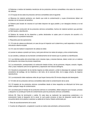 d) Sistemas o medios de traslados mecánicos de los productos cárnicos comestibles a las salas de vísceras o
de cabezas.
2.3. El equipo de las salas de productos cárnicos comestibles será el siguiente:
a) Mesones de material sanitarios con diseño que evite la contaminación y cuyas dimensiones deben ser
acordes con el volumen de beneficio;
b) Sistema para lavado de vísceras el cual debe disponer de agua potable y con desagües directos a la red
general;
c) Sistema para conducción de los productos cárnicos comestibles, hechos de material sanitario que permitan
un fácil lavado y desinfección;
d) Sistema de manejo de los desechos y partes declaradas no aptas para el consumo de acuerdo a lo
establecido en la presente resolución.
3. Requisitos para las operaciones
3.1. El corte de cabeza se efectuará, en caso de que el inspector así lo determine y será separada a nivel de la
articulación atlanto-occipital.
3.2. En caso de realizar la separación de cabeza se debe:
a) Lavarse la cabeza a presión por boca y nariz para eliminar los restos de sangre y otros contaminantes;
b) Las canales y cabezas se enumerarán correlativamente de tal manera que no pierdan su identificación.
3.3. Las distintas partes del animal tales como vísceras rojas y vísceras blancas, deben contar con un sistema
de transporte a las áreas de proceso respectivas.
3.4. La evisceración, corresponderá a la extracción desde el tórax, de los pulmones, tráquea, corazón, hígado,
riñón y bazo mediante corte de los ligamentos y separación del músculo diafragma.
3.5. Durante la evisceración de los demás órganos se debe prevenir y evitar la descarga de cualquier material
procedente del esófago, de los intestinos o del recto, de la vesícula biliar, de la vejiga urinaria, de órganos
reproductivos.
3.6. La evisceración debe realizarse antes de que hayan transcurrido 30 minutos después del desangrado.
3.7. El retiro de los productos cárnicos comestibles debe evitar la contaminación de la canal.
3.8. El traslado de los productos cárnicos comestibles desde el área respectiva se efectuará de forma que
eviten cualquier riesgo de contaminación.
3.9. Las áreas para el manejo de los productos cárnicos no comestibles, deben asegurar que el acopio, proceso
y despacho no constituyan fuente de contaminación para los productos cárnicos comestibles.
Artículo 80. Área de terminación y salida. En esta área se realizarán las operaciones posteriores a la
evisceración hasta el despacho de la canal, la cual puede enviarse al área de desposte cuando esta se
encuentra dentro de la planta o autorizar su salida de la misma. Estará conformada por:
1. Área de acondicionamiento de la canal.
2. Cuartos de refrigeración, congelación (cuando se realice esta actividad) y almacenamiento.
 