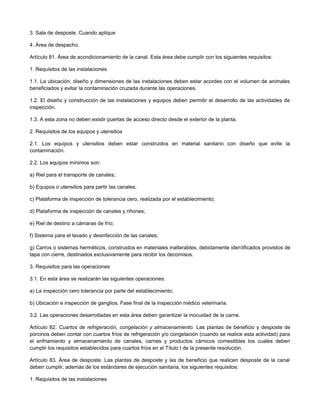 3. Sala de desposte. Cuando aplique
4. Área de despacho.
Artículo 81. Área de acondicionamiento de la canal. Esta área debe cumplir con los siguientes requisitos:
1. Requisitos de las instalaciones
1.1. La ubicación, diseño y dimensiones de las instalaciones deben estar acordes con el volumen de animales
beneficiados y evitar la contaminación cruzada durante las operaciones.
1.2. El diseño y construcción de las instalaciones y equipos deben permitir el desarrollo de las actividades de
inspección.
1.3. A esta zona no deben existir puertas de acceso directo desde el exterior de la planta.
2. Requisitos de los equipos y utensilios
2.1. Los equipos y utensilios deben estar construidos en material sanitario con diseño que evite la
contaminación.
2.2. Los equipos mínimos son:
a) Riel para el transporte de canales;
b) Equipos o utensilios para partir las canales;
c) Plataforma de inspección de tolerancia cero, realizada por el establecimiento;
d) Plataforma de inspección de canales y riñones;
e) Riel de destino a cámaras de frío;
f) Sistema para el lavado y desinfección de las canales;
g) Carros o sistemas herméticos, construidos en materiales inalterables, debidamente identificados provistos de
tapa con cierre, destinados exclusivamente para recibir los decomisos.
3. Requisitos para las operaciones
3.1. En esta área se realizarán las siguientes operaciones:
a) La inspección cero tolerancia por parte del establecimiento;
b) Ubicación e inspección de ganglios. Fase final de la inspección médico veterinaria.
3.2. Las operaciones desarrolladas en esta área deben garantizar la inocuidad de la carne.
Artículo 82. Cuartos de refrigeración, congelación y almacenamiento. Las plantas de beneficio y desposte de
porcinos deben contar con cuartos fríos de refrigeración y/o congelación (cuando se realice esta actividad) para
el enfriamiento y almacenamiento de canales, carnes y productos cárnicos comestibles los cuales deben
cumplir los requisitos establecidos para cuartos fríos en el Título I de la presente resolución.
Artículo 83. Área de desposte. Las plantas de desposte y las de beneficio que realicen desposte de la canal
deben cumplir, además de los estándares de ejecución sanitaria, los siguientes requisitos:
1. Requisitos de las instalaciones
 