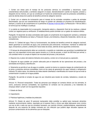 1. Contar con áreas para el manejo de los productos cárnicos no comestibles y decomisos, cuyas
características estructurales y sanitarias aseguren el acopio, desnaturalización cuando se requiera, proceso y
despacho de los mismos, sin que se constituyan en fuente de contaminación para los productos comestibles y
para las demás áreas de la planta de beneficio animal de categoría nacional.
2. Contar con un sistema de incineración para el manejo de los animales completos o partes de animales
decomisados, que por sus características de riesgo no puedan ser utilizados en procesos de industrialización,
siempre y cuando se dé cumplimiento en lo pertinente al Decreto 4126 de 2005 y la Resolución 1164 de 2002 o
la norma que los modifique o sustituya.
3. La planta es responsable de la evacuación, transporte externo y disposición final de los residuos y deberá
contar con registros para su verificación. El establecimiento podrá contratar con un gestor de residuos sólidos.
Parágrafo. El desarrollo de estas actividades está sujeto al cumplimiento de la legislación sanitaria y ambiental
que expidan los Ministerios de Salud y Protección Social y de Ambiente y Desarrollo Sostenible, dentro de sus
competencias.
Artículo 13. Calidad del agua. Para su funcionamiento, las plantas de beneficio animal de categoría nacional,
deben garantizar el suministro de agua y las condiciones para almacenar, monitorear, mantener la calidad del
agua, temperatura, presión y distribución hacia todas las áreas, además de las siguientes condiciones:
1. El tanque de almacenamiento debe ser construido o revestido en materiales que garanticen la potabilidad del
agua con una capacidad mínima para operar durante un (1) día de proceso, a razón de 500 litros por animal, o
una cantidad menor si cumple el objetivo de inocuidad del proceso y del producto.
2. Disponer de un plano del sistema hidráulico de la planta y contar con el manual para su operación.
3. Disponer de agua potable con presión adecuada para el desarrollo de las operaciones del proceso y las
actividades de limpieza y desinfección.
4. Solamente se permite el uso de agua no potable, cuando la misma no ocasione riesgos de contaminación de
la carne y productos cárnicos comestibles; como en los casos de generación de vapor indirecto o refrigeración
indirecta. En estos casos, los sistemas de redes estarán diseñados e identificados de manera tal que se evite la
contaminación cruzada con el agua potable.
Parágrafo. Se permite el empleo de agua de uso industrial para lavado de corrales, bebederos y lavado de
animales.
Artículo 14. Personal manipulador. Todas las personas que trabajan en contacto directo con los animales, la
carne, productos cárnicos comestibles, las superficies en contacto con los productos y los materiales de
empaque deben cumplir con los siguientes requisitos:
1. Estado de Salud.
2. Capacitación.
3. Prácticas higiénicas y medidas de protección.
Artículo 15. Estado de salud. El personal manipulador debe acreditar su aptitud para manipular alimentos
mediante reconocimiento médico, soportado por el examen físico y clínico que debe efectuarse como mínimo
una vez al año o cada vez que se considere necesario, por razones clínicas y epidemiológicas, especialmente
después de una ausencia de trabajo motivada por una infección que pudiera dejar secuelas capaces de
provocar contaminación de los alimentos que se manipulen.
 