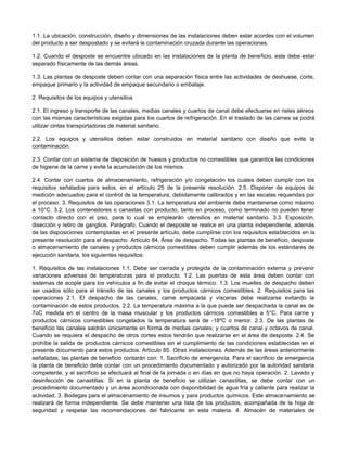 1.1. La ubicación, construcción, diseño y dimensiones de las instalaciones deben estar acordes con el volumen
del producto a ser despostado y se evitará la contaminación cruzada durante las operaciones.
1.2. Cuando el desposte se encuentre ubicado en las instalaciones de la planta de beneficio, este debe estar
separado físicamente de las demás áreas.
1.3. Las plantas de desposte deben contar con una separación física entre las actividades de deshuese, corte,
empaque primario y la actividad de empaque secundario o embalaje.
2. Requisitos de los equipos y utensilios
2.1. El ingreso y transporte de las canales, medias canales y cuartos de canal debe efectuarse en rieles aéreos
con las mismas características exigidas para los cuartos de refrigeración. En el traslado de las carnes se podrá
utilizar cintas transportadoras de material sanitario.
2.2. Los equipos y utensilios deben estar construidos en material sanitario con diseño que evite la
contaminación.
2.3. Contar con un sistema de disposición de huesos y productos no comestibles que garantice las condiciones
de higiene de la carne y evite la acumulación de los mismos.
2.4. Contar con cuartos de almacenamiento, refrigeración y/o congelación los cuales deben cumplir con los
requisitos señalados para estos, en el artículo 25 de la presente resolución. 2.5. Disponer de equipos de
medición adecuados para el control de la temperatura, debidamente calibrados y en las escalas requeridas por
el proceso. 3. Requisitos de las operaciones 3.1. La temperatura del ambiente debe mantenerse como máximo
a 10°C. 3.2. Los contenedores o canastas con producto, tanto en proceso, como terminado no pueden tener
contacto directo con el piso, para lo cual se emplearán utensilios en material sanitario. 3.3. Exposición,
disección y retiro de ganglios. Parágrafo. Cuando el desposte se realice en una planta independiente, además
de las disposiciones contempladas en el presente artículo, debe cumplirse con los requisitos establecidos en la
presente resolución para el despacho. Artículo 84. Área de despacho. Todas las plantas de beneficio, desposte
o almacenamiento de canales y productos cárnicos comestibles deben cumplir además de los estándares de
ejecución sanitaria, los siguientes requisitos:
1. Requisitos de las instalaciones 1.1. Debe ser cerrada y protegida de la contaminación externa y prevenir
variaciones adversas de temperaturas para el producto. 1.2. Las puertas de esta área deben contar con
sistemas de acople para los vehículos a fin de evitar el choque térmico. 1.3. Los muelles de despacho deben
ser usados sólo para el tránsito de las canales y los productos cárnicos comestibles. 2. Requisitos para las
operaciones 2.1. El despacho de las canales, carne empacada y vísceras debe realizarse evitando la
contaminación de estos productos. 2.2. La temperatura máxima a la que puede ser despachada la canal es de
7oC medida en el centro de la masa muscular y los productos cárnicos comestibles a 5°C. Para carne y
productos cárnicos comestibles congelados la temperatura será de -18ºC o menor. 2.3. De las plantas de
beneficio las canales saldrán únicamente en forma de medias canales; y cuartos de canal y octavos de canal.
Cuando se requiera el despacho de otros cortes estos tendrán que realizarse en el área de desposte. 2.4. Se
prohíbe la salida de productos cárnicos comestibles sin el cumplimiento de las condiciones establecidas en el
presente documento para estos productos. Artículo 85. Otras instalaciones. Además de las áreas anteriormente
señaladas, las plantas de beneficio contarán con: 1. Sacrificio de emergencia. Para el sacrificio de emergencia
la planta de beneficio debe contar con un procedimiento documentado y autorizado por la autoridad sanitaria
competente, y el sacrificio se efectuará al final de la jornada o en días en que no haya operación. 2. Lavado y
desinfección de canastillas: Si en la planta de beneficio se utilizan canastillas, se debe contar con un
procedimiento documentado y un área acondicionada con disponibilidad de agua fría y caliente para realizar la
actividad. 3. Bodegas para el almacenamiento de insumos y para productos químicos. Este almacenamiento se
realizará de forma independiente. Se debe mantener una lista de los productos, acompañada de la hoja de
seguridad y respetar las recomendaciones del fabricante en esta materia. 4. Almacén de materiales de
 