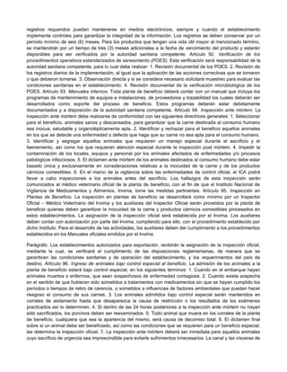registros requeridos pueden mantenerse en medios electrónicos, siempre y cuando el establecimiento
implemente controles para garantizar la integridad de la información. Los registros se deben conservar por un
período mínimo de seis (6) meses. Para los productos que tengan una vida útil mayor al mencionado término,
se mantendrán por un tiempo de tres (3) meses adicionales a la fecha de vencimiento del producto y estarán
disponibles para ser verificados por la autoridad sanitaria competente. Artículo 92. Verificación de los
procedimientos operativos estandarizados de saneamiento (POES). Esta verificación será responsabilidad de la
autoridad sanitaria competente, para lo cual debe realizar: 1. Revisión documental de los POES. 2. Revisión de
los registros diarios de la implementación, al igual que la aplicación de las acciones correctivas que se tomaron
o que debieron tomarse. 3. Observación directa y si se considera necesario solicitará muestreo para evaluar las
condiciones sanitarias en el establecimiento. 4. Revisión documental de la verificación microbiológica de los
POES. Artículo 93. Manuales internos. Toda planta de beneficio deberá contar con un manual que incluya los
programas de mantenimiento de equipos e instalaciones, de proveedores y trazabilidad los cuales deberán ser
desarrollados como soporte del proceso de beneficio. Estos programas deberán estar debidamente
documentados y a disposición de la autoridad sanitaria competente. Artículo 94. Inspección ante mórtem. La
inspección ante mórtem debe realizarse de conformidad con las siguientes directrices generales: 1. Seleccionar
para el beneficio, animales sanos y descansados, para garantizar que la carne destinada al consumo humano
sea inocua, saludable y organolépticamente apta. 2. Identificar y rechazar para el beneficio aquellos animales
en los que se detecte una enfermedad o defecto que haga que su carne no sea apta para el consumo humano.
3. Identificar y segregar aquellos animales que requieren un manejo especial durante el sacrificio y el
faenamiento, así como los que requieran atención especial durante la inspección post mórtem. 4. Impedir la
contaminación de los locales, equipos y personal por los animales afectados de enfermedades y/o procesos
patológicos infecciosos. 5. El dictamen ante mórtem de los animales destinados al consumo humano debe estar
basado única y exclusivamente en consideraciones relativas a la inocuidad de la carne y de los productos
cárnicos comestibles. 6. En el marco de la vigilancia sobre las enfermedades de control oficial, el ICA podrá
llevar a cabo inspecciones a los animales antes del sacrificio. Los hallazgos de esta inspección serán
comunicados al médico veterinario oficial de la planta de beneficio, con el fin de que el Instituto Nacional de
Vigilancia de Medicamentos y Alimentos, Invima, tome las medidas pertinentes. Artículo 95. Inspección en
Plantas de Beneficio. La inspección en plantas de beneficio se desarrollará como mínimo por un Inspector
Oficial – Médico Veterinario del Invima y los auxiliares del Inspector Oficial serán proveídos por la planta de
beneficio quienes deben garantizar la inocuidad de la carne y productos cárnicos comestibles procesados en
estos establecimientos. La asignación de la inspección oficial será establecida por el Invima. Los auxiliares
deben contar con autorización por parte del Invima, cumpliendo para ello, con el procedimiento establecido por
dicho Instituto. Para el desarrollo de las actividades, los auxiliares deben dar cumplimiento a los procedimientos
establecidos en los Manuales oficiales emitidos por el Invima.
Parágrafo. Los establecimientos autorizados para exportación, recibirán la asignación de la inspección oficial,
mediante la cual, se verificará el cumplimiento de las disposiciones reglamentarias, de manera que se
garanticen las condiciones sanitarias y de operación del establecimiento, y los requerimientos del país de
destino. Artículo 96. Ingreso de animales bajo control especial al beneficio. La admisión de los animales a la
planta de beneficio estará bajo control especial, en los siguientes términos: 1. Cuando en el embarque hayan
animales muertos o enfermos, que sean sospechosos de enfermedad contagiosa. 2. Cuando exista sospecha
en el sentido de que hubieran sido sometidos a tratamientos con medicamentos sin que se hayan cumplido los
períodos o tiempos de retiro de carencia, o sometidos a influencias de factores ambientales que puedan hacer
riesgoso el consumo de sus carnes. 3. Los animales admitidos bajo control especial serán mantenidos en
corrales de aislamiento hasta que desaparezca la causa de restricción o los resultados de los exámenes
practicados así lo determinen. 4. Si dentro de las 24 horas posteriores a la inspección ante mórtem no hayan
sido sacrificados, los porcinos deben ser reexaminados. 5. Todo animal que muera en los corrales de la planta
de beneficio, cualquiera que sea la apariencia del mismo, será causa de decomiso total. 6. El dictamen final
sobre si un animal debe ser beneficiado, así como las condiciones que se requieren para un beneficio especial,
las determina la inspección oficial. 7. La inspección ante mórtem deberá ser inmediata para aquellos animales
cuyo sacrificio de urgencia sea imprescindible para evitarle sufrimientos innecesarios. La canal y las vísceras de
 