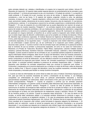 estos animales deberán ser, aisladas e identificadas a la espera de la inspección post mórtem. Artículo 97.
Requisitos de inspección. El inspector debe prestar especial atención al comportamiento de los animales y para
ello se verificará: 1. La forma de permanecer en pie y en movimiento. 2. El estado de nutrición. 3. La reacción al
medio ambiente. 4. El estado de la piel: mucosas, así como de las cerdas. 5. Aparato digestivo: salivación,
consistencia y color de las heces. 6. El aspecto del sistema urogenital, incluida la vulva, las glándulas
mamarias, el prepucio y escroto. 7. Aparato respiratorio: orificios de la nariz, membranas mucosas, mucosidad
nasal, secreciones nasales, alteraciones de los senos nasales, frecuencia y tipo de respiración. 8. Las lesiones,
tumefacciones o edemas. 9. La temperatura corporal de los animales sospechosos o evidentemente enfermos.
Parágrafo 1°. En caso de sospecha de una enfermedad que se pueda diagnosticar por examen de sangre se
realizará la toma de muestra respectiva. Parágrafo 2°. Los animales respecto de los cuales exista sospecha
acerca del empleo de sustancias prohibidas o del uso inadecuado de medicamentos veterinarios o plaguicidas
serán manejados conforme a lo dispuesto en el presente reglamento. Artículo 98. Autorización sin restricción.
Se autorizará sin ninguna restricción, el beneficio de un animal cuando la inspección ante mórtem determine
que no existe ningún signo de afección o enfermedad y que se ha cumplido con el tiempo de descanso. Artículo
99. Beneficio bajo condiciones especiales. El Instituto Nacional de Vigilancia de Medicamentos y Alimentos,
Invima, podrá disponer que un animal o lote de animales para consumo humano sea sometido a beneficio bajo
condiciones especiales, en los siguientes casos: 1. Cuando la inspección ante mórtem determine la sospecha
de una enfermedad o estado anormal que, de ser confirmada en la inspección post mórtem, justifique el
decomiso total o parcial. 2. Cuando el animal o lote de animales hayan sido admitidos en la planta de beneficio
bajo la condición de que se sometan a precauciones especiales, tal como en los casos de Tuberculosis o
Reactores a la Prueba de Tuberculina, Brucelosis, Fiebre Aftosa, Leptospirosis, Lesiones múltiples severas,
Anasarca, Lesiones Nerviosas, Exantema Vesicular o Estomatitis Vesicular, Listeriosis y otras enfermedades.
Parágrafo. Cuando durante el examen de los animales en pie, la autoridad sanitaria sospeche la existencia de
alguna enfermedad infecto-contagiosa, debe recurrir al apoyo del laboratorio, tomar las muestras necesarias y
enviarlas debidamente empacadas y marcadas para facilitar su manejo durante el transporte. El animal(es)
será(n) conducido(s) al corral de observación, una vez definida la situación se procederá según lo establecido
en el procedimiento de inspección post mórtem. Artículo 100. Animales sospechosos. Si durante la inspección
ante mórtem, la autoridad sanitaria establece la presencia de animales sospechosos debe: 1. Emplear un
dispositivo para identificar los animales sospechosos hasta que concluya la inspección post mórtem. 2.
Conducirlos y mantenerlos en el corral de observación por un tiempo no mayor de 48 horas, antes de dictaminar
sobre su destino final. 3. Recurrir al apoyo del laboratorio, tomar las muestras necesarias y enviarlas debida-
mente empacadas y marcadas para facilitar su manejo durante el transporte.
4. Cuando se trate de enfermedades de control oficial se debe dar aviso al Instituto Colombiano Agropecuario,
ICA, para que tome las acciones necesarias de control y erradicación de las mismas. 5. Los hallazgos
compatibles con enfermedades de control oficial, en particular enfermedades vesiculares y lesiones
granulomatosas compatibles con tuberculosis, deben comunicarse al ICA, para que se tomen las acciones de
control correspondientes. Parágrafo 1°. Cuando se sospeche o confirme que los animales presentan
enfermedades contagiosas y en general cuando el beneficio debe efectuarse bajo precauciones especiales, se
realizará en la sala de sacrificio sanitario. Parágrafo 2°. Cuando se trate de plantas de beneficio de
autoconsumo el sacrificio de emergencia debe realizarse al final de la jornada de trabajo o en un día especial,
observando las medidas sanitarias adecuadas sobre el aislamiento, desinfección y protección de las personas
que intervengan en la faena, así como desinfección de instalaciones, equipo y utensilios. Artículo 101. Manejo
de las hembras paridas y los abortos. Cuando se presenten estas situaciones: 1. En caso de aborto en los
corrales, el animal debe mantenerse aislado y la autoridad sanitaria dictaminará la conducta a seguir, de
conformidad con lo previsto en la legislación sanitaria. 2. En caso de presentarse abortos debe registrarse y
notificarse al Instituto Colombiano Agropecuario, ICA. Artículo 102. Dictamen final de la inspección ante mórten.
Como resultado de la inspección ante mórtem, podrá formularse la siguiente categoría de dictámenes: 1. El
beneficio será sin restricción, cuando el animal se presente sano sin defectos importantes y se encuentre
descansado. 2. Los animales que después de la inspección ante mórtem hayan sido sometidos a algún tipo de
restricción, deben clasificarse en las siguientes categorías de dictamen: 2.1. No apto para el consumo humano:
 