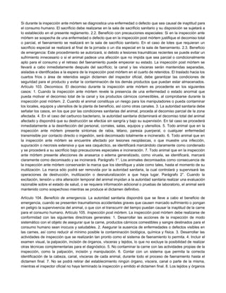 Si durante la inspección ante mórtem se diagnostica una enfermedad o defecto que sea causal de inaptitud para
el consumo humano. El sacrificio debe realizarse en la sala de sacrificio sanitario y su disposición se sujetará a
lo establecido en el presente reglamento. 2.2. Beneficio con precauciones especiales: Si en la inspección ante
mórtem se sospecha de una enfermedad o defecto que en la inspección post mórtem justifique el decomiso total
o parcial, el faenamiento se realizará en la sala de sacrificio sanitario. En el caso de lotes que requieran un
sacrificio especial se realizará al final de la jornada o un día especial en la sala de faenamiento. 2.3. Beneficio
de emergencia: Este procedimiento se autorizará, si debido a lesiones traumáticas recientes se puede evitar un
sufrimiento innecesario o si el animal padece una afección que no impida que sea parcial o condicionalmente
apto para el consumo y el retraso del faenamiento puede empeorar su estado. La inspección post mórtem se
llevará a cabo inmediatamente después del sacrificio; la canal y las vísceras serán mantenidas separadas,
aisladas e identificadas a la espera de la inspección post mórtem en el cuarto de retenidos. El traslado hacia los
cuartos fríos o área de retenidos según dictamen del inspector oficial, debe garantizar las condiciones de
seguridad para el producto y evitar la contaminación de los demás productos que puedan estar almacenados.
Artículo 103. Decomisos. El decomiso durante la inspección ante mórtem es procedente en los siguientes
casos: 1. Cuando la inspección ante mórtem revele la presencia de una enfermedad o estado anormal que
pueda motivar el decomiso total de la canal y los productos cárnicos comestibles, al comprobarse durante la
inspección post mórtem. 2. Cuando el animal constituya un riesgo para los manipuladores o pueda contaminar
los locales, equipos y utensilios de la planta de beneficio, así como otras canales. 3. La autoridad sanitaria debe
señalar los casos, en los que por las condiciones sanitarias del animal, proceda al decomiso parcial de la zona
afectada. 4. En el caso del carbunco bacteriano, la autoridad sanitaria dictaminará el decomiso total del animal
afectado y dispondrá que su destrucción se efectúe sin sangría y bajo su supervisión. En tal caso se procederá
inmediatamente a la desinfección del personal, corrales, salas, equipos y utensilios. 5. Todo animal que en la
inspección ante mórtem presente síntomas de rabia, tétano, paresia puerperal, o cualquier enfermedad
transmisible por contacto directo o ingestión, será decomisado totalmente e incinerado. 6. Todo animal que en
la inspección ante mórtem se encuentre afectado por lesiones neoplásicas, o que muestre una infección,
supuración o necrosis extensiva y que sea caquéctico, se identificará marcándolo claramente como condenado
y se procederá a su sacrificio bajo precauciones especiales e incineración. 7. Todo animal que en la inspección
ante mórtem presente afecciones de anasarca o edema generalizado, como viruela, se identificará, marcará
claramente como decomisado y se incinerará. Parágrafo 1°. Los animales decomisados como consecuencia de
la inspección ante mórtem conservarán la marca que los identifique y aísle como tales, hasta el momento de su
inutilización. La marca sólo podrá ser removida por la autoridad sanitaria, la cual controlará y supervisará las
operaciones de destrucción, inutilización o desnaturalización a que haya lugar. Parágrafo 2°. Cuando la
excitación, tensión u otra alteración temporal del animal impidan a la autoridad sanitaria realizar una evaluación
razonable sobre el estado de salud, o se requiera información adicional o pruebas de laboratorio, el animal será
mantenido como sospechoso mientras se produce el dictamen definitivo.
Artículo 104. Beneficio de emergencia. La autoridad sanitaria dispondrá que se lleve a cabo el beneficio de
emergencia, cuando se presenten traumatismos accidentales graves que causen marcado sufrimiento o pongan
en peligro la supervivencia del animal, o que con el transcurrir del tiempo puedan causar la inaptitud de la carne
para el consumo humano. Artículo 105. Inspección post mórtem. La inspección post mórtem debe realizarse de
conformidad con las siguientes directrices generales: 1. Desarrollar las acciones de la inspección de modo
sistemático con el objeto de asegurar que la carne, productos cárnicos comestibles y sangre destinados para el
consumo humano sean inocuos y saludables. 2. Asegurar la ausencia de enfermedades o defectos visibles en
las carnes, así como reducir al mínimo posible la contaminación biológica, química y física. 3. Desarrollar las
actividades de inspección que se realizarán tan pronto como el sistema de faenamiento lo permita. 4. Incluir el
examen visual, la palpación, incisión de órganos, vísceras y tejidos, lo que no excluye la posibilidad de realizar
otras técnicas complementarias para el diagnóstico. 5. No contaminar la carne con las actividades propias de la
inspección, como la palpación, incisión y manipulación. 6. Contar con un sistema que permita la correcta
identificación de la cabeza, canal, vísceras de cada animal, durante todo el proceso de faenamiento hasta el
dictamen final. 7. No se podrá retirar del establecimiento ningún órgano, víscera, canal o parte de la misma,
mientras el inspector oficial no haya terminado la inspección y emitido el dictamen final. 8. Los tejidos y órganos
 