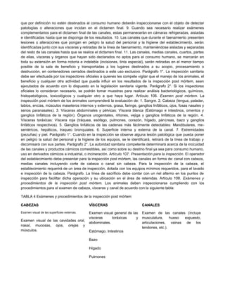 que por definición no estén destinados al consumo humano deberán inspeccionarse con el objeto de detectar
patologías o alteraciones que incidan en el dictamen final. 9. Cuando sea necesario realizar exámenes
complementarios para el dictamen final de las canales, estas permanecerán en cámaras refrigeradas, aisladas
e identificadas hasta que se disponga de los resultados. 10. Las canales que durante el faenamiento presenten
lesiones o alteraciones que pongan en peligro la salud del personal y la higiene del establecimiento, serán
identificadas junto con sus vísceras y retiradas de la línea de faenamiento, manteniéndose aisladas y separadas
del resto de las canales hasta que se realice el dictamen final. 11. Las canales, medias canales, cuartos, partes
de ellas, vísceras y órganos que hayan sido declarados no aptos para el consumo humano, se marcarán en
toda su extensión en forma notoria e indeleble (incisiones, tinta especial), serán retiradas en el menor tiempo
posible de la sala de beneficio y transportadas a los lugares destinados a su acopio, procesamiento o
destrucción, en contenedores cerrados destinados a este uso exclusivo. Parágrafo 1°. La inspección sanitaria
debe ser efectuada por los inspectores oficiales a quienes les compete vigilar que el manejo de los animales, el
beneficio y cualquier otra actividad que pueda influir en los resultados de la inspección post mórtem, sean
ejecutados de acuerdo con lo dispuesto en la legislación sanitaria vigente. Parágrafo 2°. Si los inspectores
oficiales lo consideran necesario, se podrán tomar muestras para realizar análisis bacteriológicos, químicos,
histopatológicos, toxicológicos y cualquier otro a que haya lugar. Artículo 106. Examen post mórtem. La
inspección post mórtem de los animales comprenderá la evaluación de: 1. Sangre. 2. Cabeza (lengua, paladar,
labios, encías, músculos maseteros internos y externos, grasa, faringe, ganglios linfáticos, ojos, fosas nasales y
senos paranasales). 3. Vísceras abdominales y pélvicas: Víscera blanca (Estómago e intestinos, omentos y
ganglios linfáticos de la región). Órganos urogenitales, riñones, vejiga y ganglios linfáticos de la región. 4.
Vísceras toráxicas: Víscera roja (tráquea, esófago, pulmones, corazón, hígado, páncreas, bazo y ganglios
linfáticos respectivos). 5. Ganglios linfáticos de las cadenas más fácilmente detectables: Mandibulares, me-
sentéricos, hepáticos, traqueo bronquiales. 6. Superficie interna y externa de la canal. 7. Extremidades
(pezuñas) y piel. Parágrafo 1°. Cuando en la inspección se observe alguna lesión patológica que pueda poner
en peligro la salud del personal y la higiene de los equipos, se le identificará, retirará de la línea de trabajo y
decomisará con sus partes. Parágrafo 2°. La autoridad sanitaria competente determinará acerca de la inocuidad
de las canales y productos cárnicos comestibles, así como sobre su destino final ya sea para consumo humano,
uso en derivados cárnicos e industrial, o incineración. Artículo 107. Presentación para la inspección. El operador
del establecimiento debe presentar para la inspección post mórtem, las canales en forma de: canal con cabeza,
medias canales incluyendo corte de cabeza o canal sin cabeza. Para la inspección de la cabeza, el
establecimiento requerirá de un área de inspección, dotada con los equipos mínimos requeridos, para el lavado
e inspección de la cabeza. Parágrafo. La línea de sacrificio debe contar con un riel alterno en los puntos de
inspección para facilitar dicha operación y su ubicación en el área de retenidas. Artículo 108. Exámenes y
procedimientos de la inspección post mórtem. Los animales deben inspeccionarse cumpliendo con los
procedimientos para el examen de cabeza, vísceras y canal de acuerdo con la siguiente tabla:
TABLA 4 Exámenes y procedimientos de la inspección post mórtem
CABEZAS VÍSCERAS CANALES
Examen visual de las superficies externas.
Examen visual de las cavidades oral,
nasal, mucosas, ojos, orejas y
músculos.
Examen visual general de las
vísceras toráxicas y
abdominales.
Estómago. Intestinos
Bazo
Hígado
Pulmones
Examen de las canales (incluye
musculatura, hueso expuesto,
articulaciones, vainas de los
tendones, etc.).
 