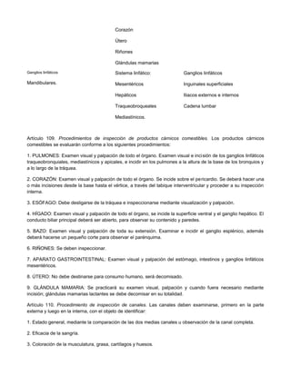 Corazón
Útero
Riñones
Glándulas mamarias
Ganglios linfáticos
Mandibulares.
Sistema linfático:
Mesentéricos
Hepáticos
Traqueobroqueales
Mediastínicos.
Ganglios linfáticos
Inguinales superficiales
Iliacos externos e internos
Cadena lumbar
Artículo 109. Procedimientos de inspección de productos cárnicos comestibles. Los productos cárnicos
comestibles se evaluarán conforme a los siguientes procedimientos:
1. PULMONES: Examen visual y palpación de todo el órgano. Examen visual e incisión de los ganglios linfáticos
traqueobronquiales, mediastínicos y apicales, e incidir en los pulmones a la altura de la base de los bronquios y
a lo largo de la tráquea.
2. CORAZÓN: Examen visual y palpación de todo el órgano. Se incide sobre el pericardio. Se deberá hacer una
o más incisiones desde la base hasta el vértice, a través del tabique interventricular y proceder a su inspección
interna.
3. ESÓFAGO: Debe desligarse de la tráquea e inspeccionarse mediante visualización y palpación.
4. HÍGADO: Examen visual y palpación de todo el órgano, se incide la superficie ventral y el ganglio hepático. El
conducto biliar principal deberá ser abierto, para observar su contenido y paredes.
5. BAZO: Examen visual y palpación de toda su extensión. Examinar e incidir el ganglio esplénico, además
deberá hacerse un pequeño corte para observar el parénquima.
6. RIÑONES: Se deben inspeccionar.
7. APARATO GASTROINTESTINAL: Examen visual y palpación del estómago, intestinos y ganglios linfáticos
mesentéricos.
8. ÚTERO: No debe destinarse para consumo humano, será decomisado.
9. GLÁNDULA MAMARIA: Se practicará su examen visual, palpación y cuando fuera necesario mediante
incisión; glándulas mamarias lactantes se debe decomisar en su totalidad.
Artículo 110. Procedimiento de inspección de canales. Las canales deben examinarse, primero en la parte
externa y luego en la interna, con el objeto de identificar:
1. Estado general, mediante la comparación de las dos medias canales u observación de la canal completa.
2. Eficacia de la sangría.
3. Coloración de la musculatura, grasa, cartílagos y huesos.
 