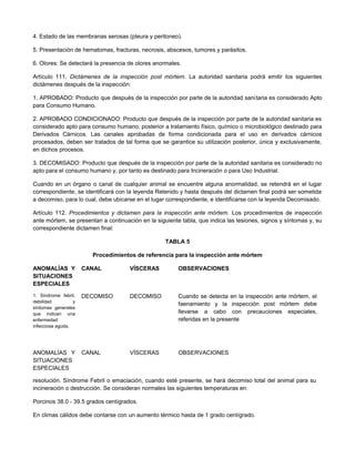 4. Estado de las membranas serosas (pleura y peritoneo).
5. Presentación de hematomas, fracturas, necrosis, abscesos, tumores y parásitos.
6. Olores: Se detectará la presencia de olores anormales.
Artículo 111. Dictámenes de la inspección post mórtem. La autoridad sanitaria podrá emitir los siguientes
dictámenes después de la inspección:
1. APROBADO: Producto que después de la inspección por parte de la autoridad sanitaria es considerado Apto
para Consumo Humano.
2. APROBADO CONDICIONADO: Producto que después de la inspección por parte de la autoridad sanitaria es
considerado apto para consumo humano, posterior a tratamiento físico, químico o microbiológico destinado para
Derivados Cárnicos. Las canales aprobadas de forma condicionada para el uso en derivados cárnicos
procesados, deben ser tratados de tal forma que se garantice su utilización posterior, única y exclusivamente,
en dichos procesos.
3. DECOMISADO: Producto que después de la inspección por parte de la autoridad sanitaria es considerado no
apto para el consumo humano y, por tanto es destinado para Incineración o para Uso Industrial.
Cuando en un órgano o canal de cualquier animal se encuentre alguna anormalidad, se retendrá en el lugar
correspondiente, se identificará con la leyenda Retenido y hasta después del dictamen final podrá ser sometida
a decomiso, para lo cual, debe ubicarse en el lugar correspondiente, e identificarse con la leyenda Decomisado.
Artículo 112. Procedimientos y dictamen para la inspección ante mórtem. Los procedimientos de inspección
ante mórtem, se presentan a continuación en la siguiente tabla, que indica las lesiones, signos y síntomas y, su
correspondiente dictamen final:
TABLA 5
Procedimientos de referencia para la inspección ante mórtem
ANOMALÍAS Y
SITUACIONES
ESPECIALES
CANAL VÍSCERAS OBSERVACIONES
1. Síndrome febril,
debilidad y
síntomas generales
que indican una
enfermedad
infecciosa aguda.
DECOMISO DECOMISO Cuando se detecta en la inspección ante mórtem, el
faenamiento y la inspección post mórtem debe
llevarse a cabo con precauciones especiales,
referidas en la presente
ANOMALÍAS Y
SITUACIONES
ESPECIALES
CANAL VÍSCERAS OBSERVACIONES
resolución. Síndrome Febril o emaciación, cuando esté presente, se hará decomiso total del animal para su
incineración o destrucción. Se consideran normales las siguientes temperaturas en:
Porcinos 38.0 - 39.5 grados centígrados.
En climas cálidos debe contarse con un aumento térmico hasta de 1 grado centígrado.
 