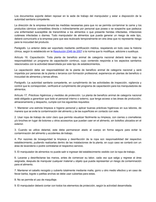 Los documentos soporte deben reposar en la sede de trabajo del manipulador y estar a disposición de la
autoridad sanitaria competente.
La dirección de la empresa tomará las medidas necesarias para que no se permita contaminar la carne y los
productos cárnicos comestibles directa o indirectamente por personal que posea o se sospeche que padezca
una enfermedad susceptible de transmitirse a los alimentos o que presente heridas infectadas, irritaciones
cutáneas infectadas o diarrea. Todo manipulador de alimentos que pueda generar un riesgo de este tipo,
deberá comunicarlo a la empresa para que sea reubicado temporalmente en otra área que no represente riesgo
para la inocuidad del producto.
Parágrafo. Lo anterior debe ser soportado mediante certificación médica, respetando en todo caso la historia
clínica, según lo establecido en la Resolución 2346 de 2007 o la norma que lo modifique, adicione o sustituya.
Artículo 16. Capacitación. Toda planta de beneficio animal de categoría nacional deberá tener bajo su
responsabilidad un programa de capacitación continuo, cuyo contenido responda a los aspectos sanitarios
relacionados con la actividad desarrollada por este tipo de establecimientos.
La capacitación debe ser responsabilidad de la planta de beneficio animal de categoría nacional y será
impartida por personas de la planta o terceros con formación profesional, experiencia en plantas de beneficio o
inocuidad de alimentos y temas afines.
Parágrafo. La autoridad sanitaria competente, en cumplimiento de las actividades de inspección, vigilancia y
control que le correspondan, verificará el cumplimiento del programa de capacitación para los manipuladores de
alimentos.
Artículo 17. Prácticas higiénicas y medidas de protección. La planta de beneficio animal de categoría nacional
está obligada a garantizar que todo el personal interno o externo, que tenga acceso a las áreas de producción,
almacenamiento y despacho, cumpla con los siguientes requisitos:
1. Mantener una estricta limpieza e higiene personal y aplicar buenas prácticas higiénicas en sus labores, de
manera que se evite la contaminación del alimento y de las superficies en contacto con este.
2. Usar ropa de trabajo de color claro que permita visualizar fácilmente su limpieza, con cierres o cremalleras
y/o broches en lugar de botones u otros accesorios que puedan caer en el alimento, sin bolsillos ubicados en el
exterior.
3. Cuando se utilice delantal, este debe permanecer atado al cuerpo en forma segura para evitar la
contaminación del alimento y accidentes de trabajo.
4. Por razones de bioseguridad la limpieza y desinfección de la ropa son responsabilidad del respectivo
establecimiento, pudiendo realizarlas dentro de las instalaciones de la planta, en cuyo caso se contará con un
área de lavandería o podrá contratarse el respectivo servicio.
5. El manipulador de alimentos no puede salir e ingresar del establecimiento vestido con la ropa de trabajo.
6. Lavarse y desinfectarse las manos, antes de comenzar su labor, cada vez que salga y regrese al área
asignada, después de manipular cualquier material u objeto que pueda representar un riesgo de contaminación
para el alimento.
7. Mantener el cabello recogido y cubierto totalmente mediante malla, gorro u otro medio efectivo y en caso de
llevar barba, bigote o patillas anchas se debe usar cubiertas para estas.
8. No se permite el uso de maquillaje.
9. El manipulador deberá contar con todos los elementos de protección, según la actividad desarrollada.
 