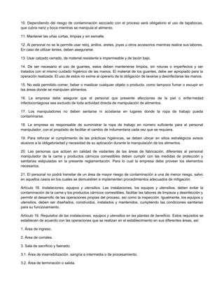 10. Dependiendo del riesgo de contaminación asociado con el proceso será obligatorio el uso de tapabocas,
que cubra nariz y boca mientras se manipula el alimento.
11. Mantener las uñas cortas, limpias y sin esmalte.
12. Al personal no se le permite usar reloj, anillos, aretes, joyas u otros accesorios mientras realice sus labores.
En caso de utilizar lentes, deben asegurarse.
13. Usar calzado cerrado, de material resistente e impermeable y de tacón bajo.
14. De ser necesario el uso de guantes, estos deben mantenerse limpios, sin roturas o imperfectos y ser
tratados con el mismo cuidado higiénico de las manos. El material de los guantes, debe ser apropiado para la
operación realizada. El uso de estos no exime al operario de la obligación de lavarse y desinfectarse las manos.
15. No está permitido comer, beber o masticar cualquier objeto o producto, como tampoco fumar o escupir en
las áreas donde se manipulen alimentos.
16. La empresa debe asegurar que el personal que presente afecciones de la piel o enfermedad
infectocontagiosa sea excluido de toda actividad directa de manipulación de alimentos.
17. Los manipuladores no deben sentarse ni acostarse en lugares donde la ropa de trabajo pueda
contaminarse.
18. La empresa es responsable de suministrar la ropa de trabajo en número suficiente para el personal
manipulador, con el propósito de facilitar el cambio de indumentaria cada vez que se requiera.
19. Para reforzar el cumplimiento de las prácticas higiénicas, se deben ubicar en sitios estratégicos avisos
alusivos a la obligatoriedad y necesidad de su aplicación durante la manipulación de los alimentos.
20. Las personas que actúen en calidad de visitantes de las áreas de fabricación, diferentes al personal
manipulador de la carne y productos cárnicos comestibles deben cumplir con las medidas de protección y
sanitarias estipuladas en la presente reglamentación. Para lo cual la empresa debe proveer los elementos
necesarios.
21. El personal no podrá transitar de un área de mayor riesgo de contaminación a una de menor riesgo, salvo
en aquellos casos en los cuales se demuestren e implementen procedimientos adecuados de mitigación.
Artículo 18. Instalaciones, equipos y utensilios. Las instalaciones, los equipos y utensilios, deben evitar la
contaminación de la carne y los productos cárnicos comestibles, facilitar las labores de limpieza y desinfección y
permitir el desarrollo de las operaciones propias del proceso, así como la inspección. Igualmente, los equipos y
utensilios, deben ser diseñados, construidos, instalados y mantenidos, cumpliendo las condiciones sanitarias
para su funcionamiento.
Artículo 19. Requisitos de las instalaciones, equipos y utensilios en las plantas de beneficio. Estos requisitos se
establecen de acuerdo con las operaciones que se realizan en el establecimiento en sus diferentes áreas, así:
1. Área de ingreso.
2. Área de corrales.
3. Sala de sacrificio y faenado.
3.1. Área de insensibilización, sangría e intermedia o de procesamiento.
3.2. Área de terminación o salida.
 