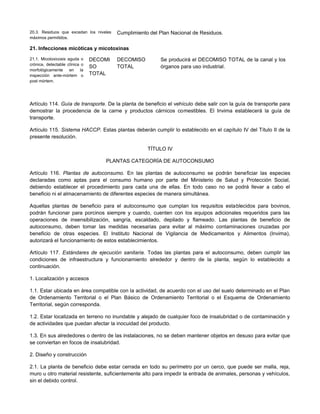 20.3. Residuos que excedan los niveles
máximos permitidos.
Cumplimiento del Plan Nacional de Residuos.
21. Infecciones micóticas y micotoxinas
21.1. Micotoxicosis aguda o
crónica, detectable clínica o
morfológicamente en la
inspección ante-mórtem o
post mórtem.
DECOMI
SO
TOTAL
DECOMISO
TOTAL
Se producirá el DECOMISO TOTAL de la canal y los
órganos para uso industrial.
Artículo 114. Guía de transporte. De la planta de beneficio el vehículo debe salir con la guía de transporte para
demostrar la procedencia de la carne y productos cárnicos comestibles. El Invima establecerá la guía de
transporte.
Artículo 115. Sistema HACCP. Estas plantas deberán cumplir lo establecido en el capítulo IV del Título II de la
presente resolución.
TÍTULO IV
PLANTAS CATEGORÍA DE AUTOCONSUMO
Artículo 116. Plantas de autoconsumo. En las plantas de autoconsumo se podrán beneficiar las especies
declaradas como aptas para el consumo humano por parte del Ministerio de Salud y Protección Social,
debiendo establecer el procedimiento para cada una de ellas. En todo caso no se podrá llevar a cabo el
beneficio ni el almacenamiento de diferentes especies de manera simultánea.
Aquellas plantas de beneficio para el autoconsumo que cumplan los requisitos establecidos para bovinos,
podrán funcionar para porcinos siempre y cuando, cuenten con los equipos adicionales requeridos para las
operaciones de insensibilización, sangría, escaldado, depilado y flameado. Las plantas de beneficio de
autoconsumo, deben tomar las medidas necesarias para evitar al máximo contaminaciones cruzadas por
beneficio de otras especies. El Instituto Nacional de Vigilancia de Medicamentos y Alimentos (Invima),
autorizará el funcionamiento de estos establecimientos.
Artículo 117. Estándares de ejecución sanitaria. Todas las plantas para el autoconsumo, deben cumplir las
condiciones de infraestructura y funcionamiento alrededor y dentro de la planta, según lo establecido a
continuación.
1. Localización y accesos
1.1. Estar ubicada en área compatible con la actividad, de acuerdo con el uso del suelo determinado en el Plan
de Ordenamiento Territorial o el Plan Básico de Ordenamiento Territorial o el Esquema de Ordenamiento
Territorial, según corresponda.
1.2. Estar localizada en terreno no inundable y alejado de cualquier foco de insalubridad o de contaminación y
de actividades que puedan afectar la inocuidad del producto.
1.3. En sus alrededores o dentro de las instalaciones, no se deben mantener objetos en desuso para evitar que
se conviertan en focos de insalubridad.
2. Diseño y construcción
2.1. La planta de beneficio debe estar cerrada en todo su perímetro por un cerco, que puede ser malla, reja,
muro u otro material resistente, suficientemente alto para impedir la entrada de animales, personas y vehículos,
sin el debido control.
 